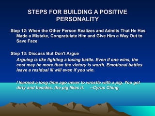 STEPS FOR BUILDING A POSITIVE
                PERSONALITY
Step 12: When the Other Person Realizes and Admits That He Has
   Made a Mistake, Congratulate Him and Give Him a Way Out to
   Save Face

Step 13: Discuss But Don't Argue
   Arguing is like fighting a losing battle. Even if one wins, the
   cost may be more than the victory is worth. Emotional battles
   leave a residual ill will even if you win.

  I learned a long time ago never to wrestle with a pig. You get
  dirty and besides, the pig likes it. ­­Cyrus Ching
 