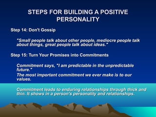 STEPS FOR BUILDING A POSITIVE
                PERSONALITY
Step 14: Don't Gossip

  "Small people talk about other people, mediocre people talk
  about things, great people talk about ideas."

Step 15: Turn Your Promises into Commitments

  Commitment says, "I am predictable in the unpredictable
  future."
  The most important commitment we ever make is to our
  values.

  Commitment leads to enduring relationships through thick and
  thin. It shows in a person's personality and relationships.
 