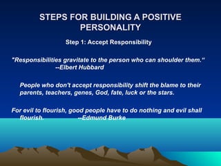 STEPS FOR BUILDING A POSITIVE
                 PERSONALITY
                   Step 1: Accept Responsibility

"Responsibilities gravitate to the person who can shoulder them.“
               --Elbert Hubbard

  People who don't accept responsibility shift the blame to their
  parents, teachers, genes, God, fate, luck or the stars.

For evil to flourish, good people have to do nothing and evil shall
  flourish.              --Edmund Burke
 