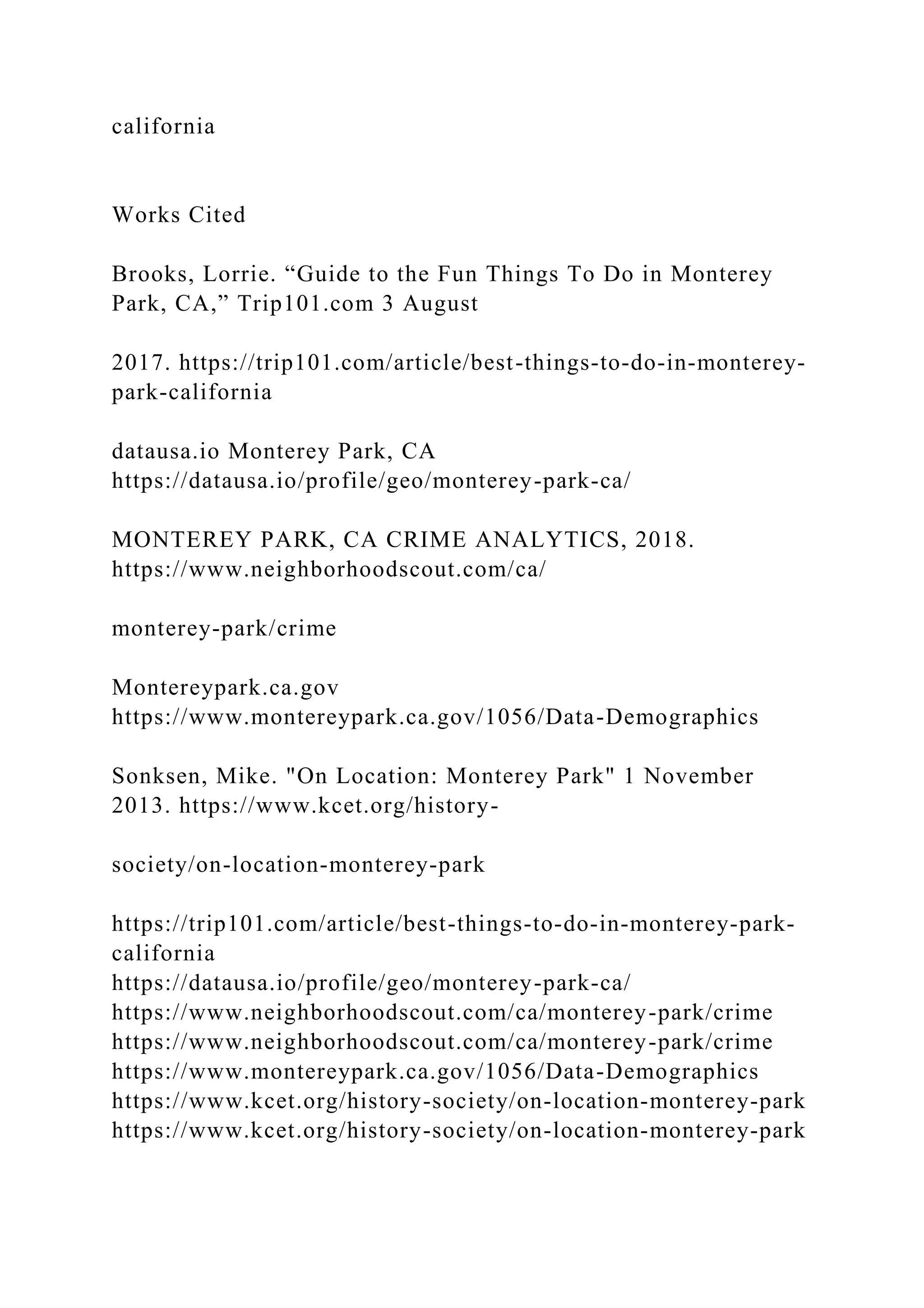 california
Works Cited
Brooks, Lorrie. “Guide to the Fun Things To Do in Monterey
Park, CA,” Trip101.com 3 August
2017. https://trip101.com/article/best-things-to-do-in-monterey-
park-california
datausa.io Monterey Park, CA
https://datausa.io/profile/geo/monterey-park-ca/
MONTEREY PARK, CA CRIME ANALYTICS, 2018.
https://www.neighborhoodscout.com/ca/
monterey-park/crime
Montereypark.ca.gov
https://www.montereypark.ca.gov/1056/Data-Demographics
Sonksen, Mike. "On Location: Monterey Park" 1 November
2013. https://www.kcet.org/history-
society/on-location-monterey-park
https://trip101.com/article/best-things-to-do-in-monterey-park-
california
https://datausa.io/profile/geo/monterey-park-ca/
https://www.neighborhoodscout.com/ca/monterey-park/crime
https://www.neighborhoodscout.com/ca/monterey-park/crime
https://www.montereypark.ca.gov/1056/Data-Demographics
https://www.kcet.org/history-society/on-location-monterey-park
https://www.kcet.org/history-society/on-location-monterey-park
 