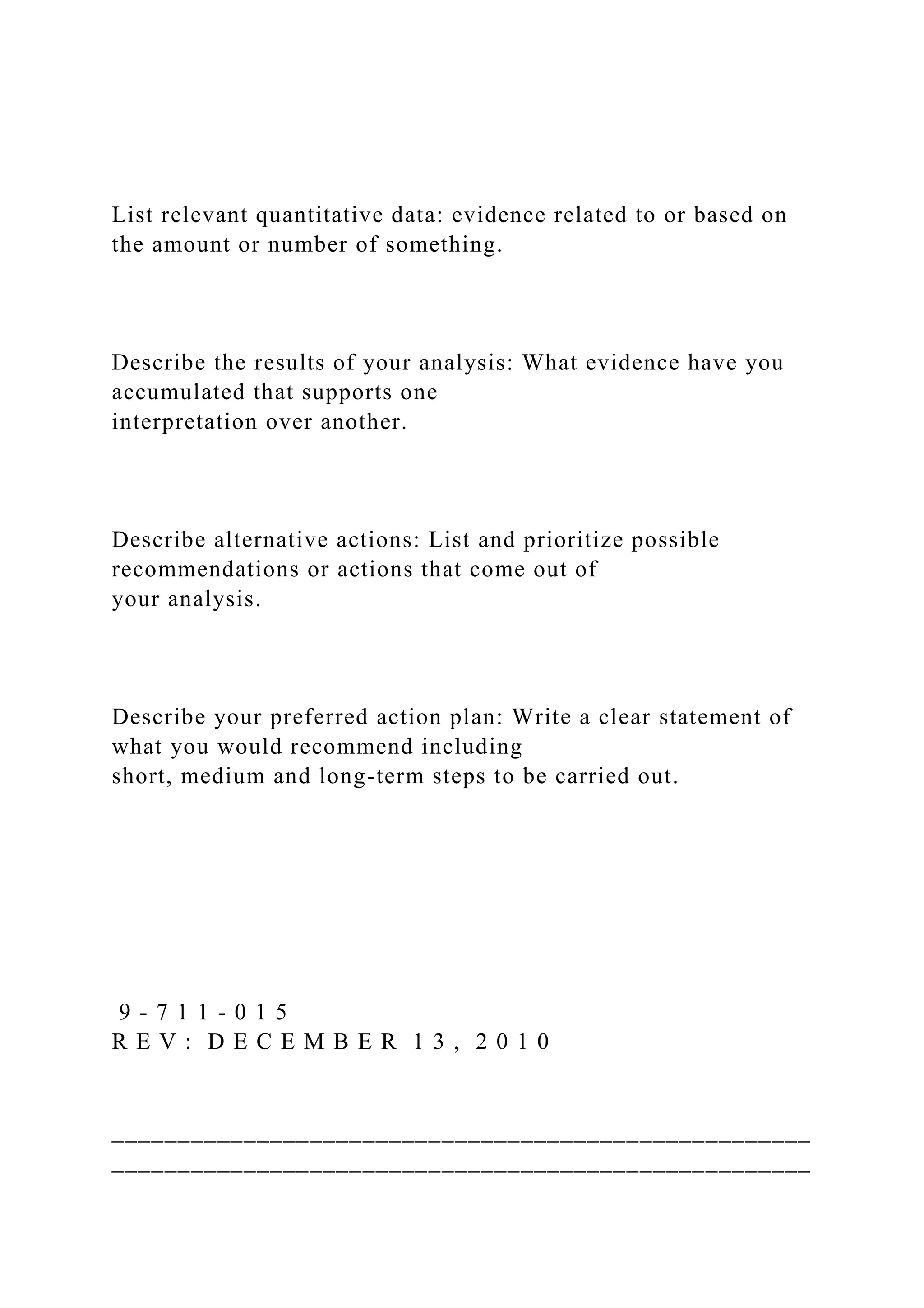 List relevant quantitative data: evidence related to or based on
the amount or number of something.
Describe the results of your analysis: What evidence have you
accumulated that supports one
interpretation over another.
Describe alternative actions: List and prioritize possible
recommendations or actions that come out of
your analysis.
Describe your preferred action plan: Write a clear statement of
what you would recommend including
short, medium and long-term steps to be carried out.
9 - 7 1 1 - 0 1 5
R E V : D E C E M B E R 1 3 , 2 0 1 0
_____________________________________________________
_____________________________________________________
 