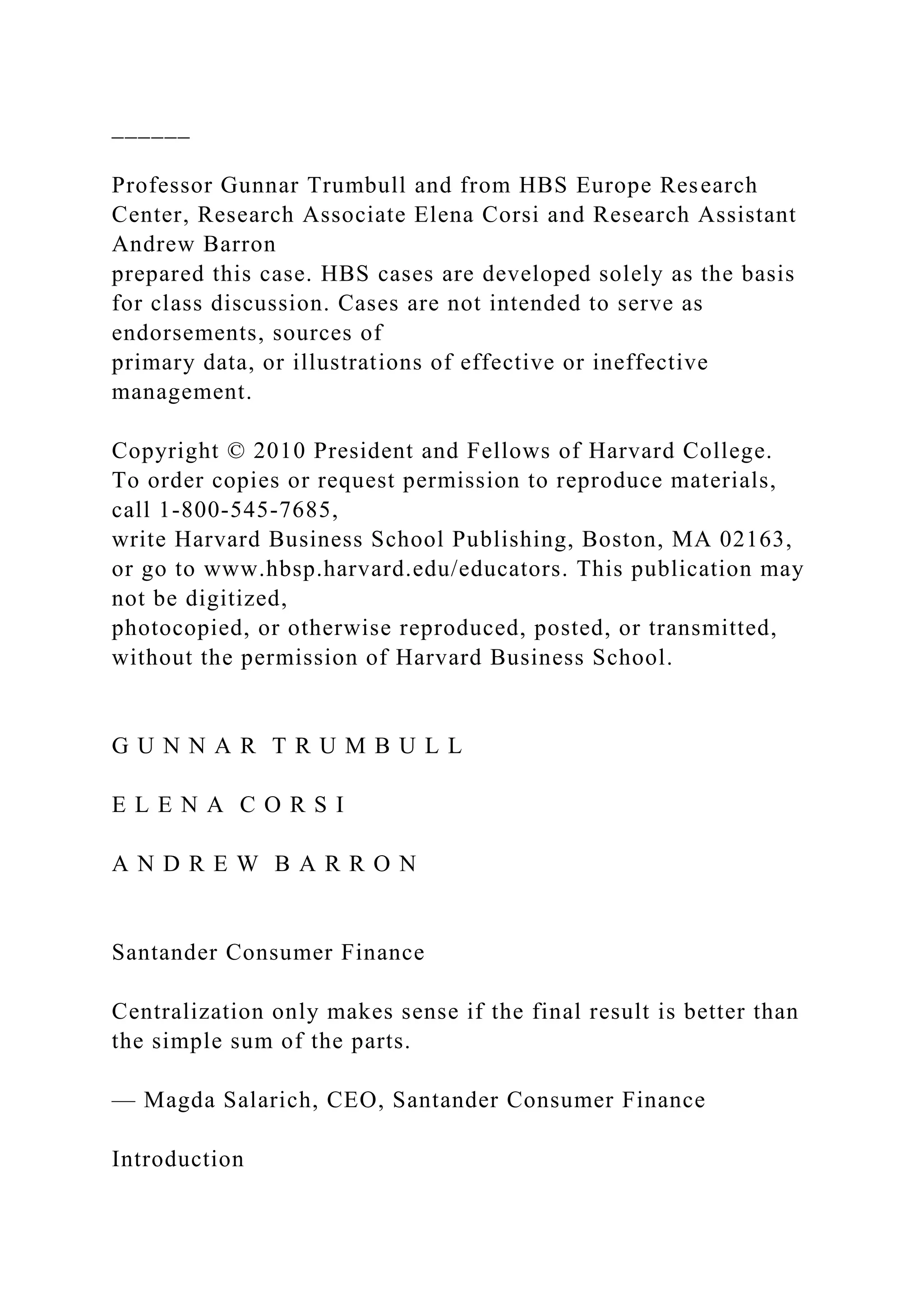 ______
Professor Gunnar Trumbull and from HBS Europe Research
Center, Research Associate Elena Corsi and Research Assistant
Andrew Barron
prepared this case. HBS cases are developed solely as the basis
for class discussion. Cases are not intended to serve as
endorsements, sources of
primary data, or illustrations of effective or ineffective
management.
Copyright © 2010 President and Fellows of Harvard College.
To order copies or request permission to reproduce materials,
call 1-800-545-7685,
write Harvard Business School Publishing, Boston, MA 02163,
or go to www.hbsp.harvard.edu/educators. This publication may
not be digitized,
photocopied, or otherwise reproduced, posted, or transmitted,
without the permission of Harvard Business School.
G U N N A R T R U M B U L L
E L E N A C O R S I
A N D R E W B A R R O N
Santander Consumer Finance
Centralization only makes sense if the final result is better than
the simple sum of the parts.
— Magda Salarich, CEO, Santander Consumer Finance
Introduction
 