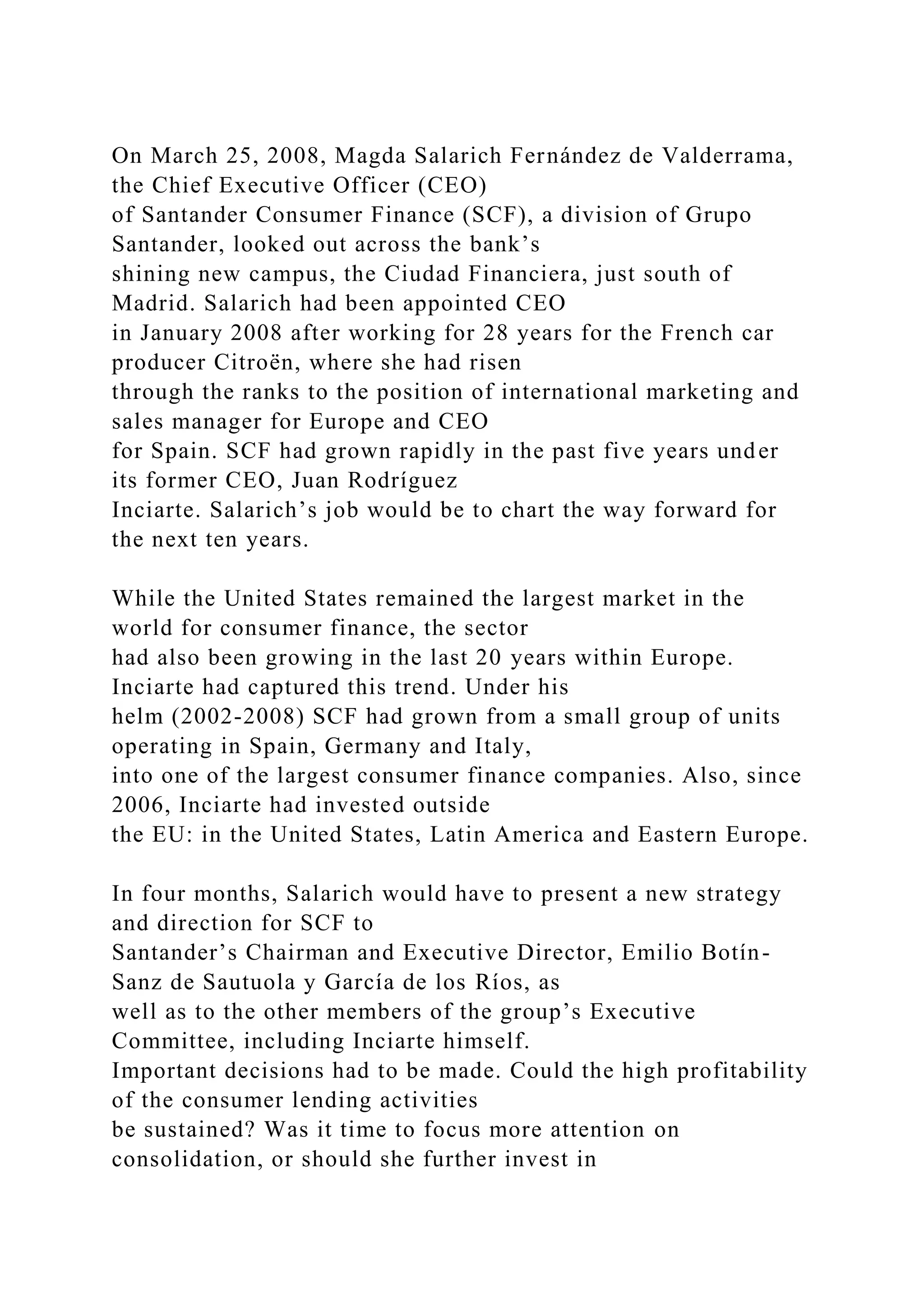 On March 25, 2008, Magda Salarich Fernández de Valderrama,
the Chief Executive Officer (CEO)
of Santander Consumer Finance (SCF), a division of Grupo
Santander, looked out across the bank’s
shining new campus, the Ciudad Financiera, just south of
Madrid. Salarich had been appointed CEO
in January 2008 after working for 28 years for the French car
producer Citroën, where she had risen
through the ranks to the position of international marketing and
sales manager for Europe and CEO
for Spain. SCF had grown rapidly in the past five years under
its former CEO, Juan Rodríguez
Inciarte. Salarich’s job would be to chart the way forward for
the next ten years.
While the United States remained the largest market in the
world for consumer finance, the sector
had also been growing in the last 20 years within Europe.
Inciarte had captured this trend. Under his
helm (2002-2008) SCF had grown from a small group of units
operating in Spain, Germany and Italy,
into one of the largest consumer finance companies. Also, since
2006, Inciarte had invested outside
the EU: in the United States, Latin America and Eastern Europe.
In four months, Salarich would have to present a new strategy
and direction for SCF to
Santander’s Chairman and Executive Director, Emilio Botín-
Sanz de Sautuola y García de los Ríos, as
well as to the other members of the group’s Executive
Committee, including Inciarte himself.
Important decisions had to be made. Could the high profitability
of the consumer lending activities
be sustained? Was it time to focus more attention on
consolidation, or should she further invest in
 
