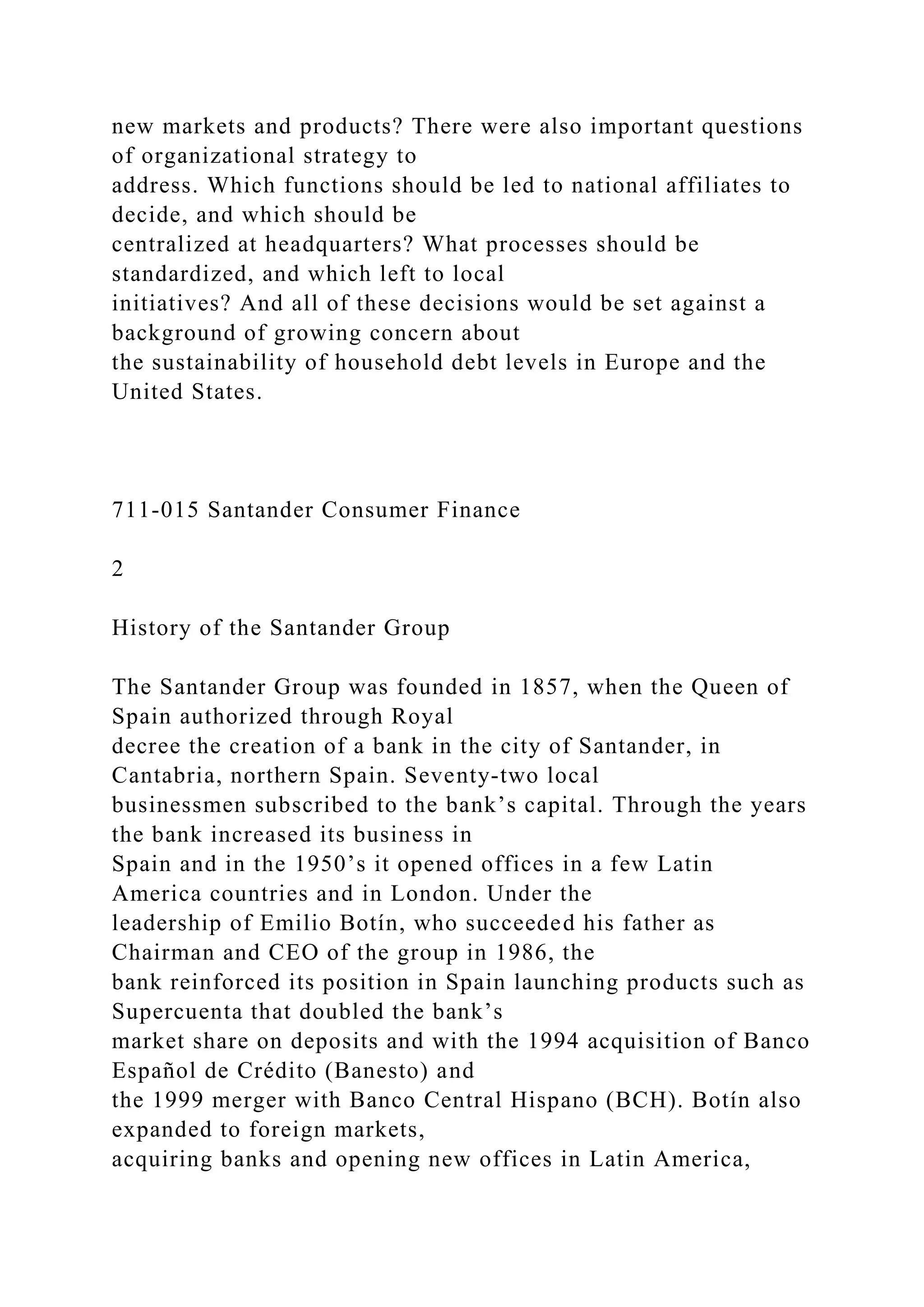 new markets and products? There were also important questions
of organizational strategy to
address. Which functions should be led to national affiliates to
decide, and which should be
centralized at headquarters? What processes should be
standardized, and which left to local
initiatives? And all of these decisions would be set against a
background of growing concern about
the sustainability of household debt levels in Europe and the
United States.
711-015 Santander Consumer Finance
2
History of the Santander Group
The Santander Group was founded in 1857, when the Queen of
Spain authorized through Royal
decree the creation of a bank in the city of Santander, in
Cantabria, northern Spain. Seventy-two local
businessmen subscribed to the bank’s capital. Through the years
the bank increased its business in
Spain and in the 1950’s it opened offices in a few Latin
America countries and in London. Under the
leadership of Emilio Botín, who succeeded his father as
Chairman and CEO of the group in 1986, the
bank reinforced its position in Spain launching products such as
Supercuenta that doubled the bank’s
market share on deposits and with the 1994 acquisition of Banco
Español de Crédito (Banesto) and
the 1999 merger with Banco Central Hispano (BCH). Botín also
expanded to foreign markets,
acquiring banks and opening new offices in Latin America,
 