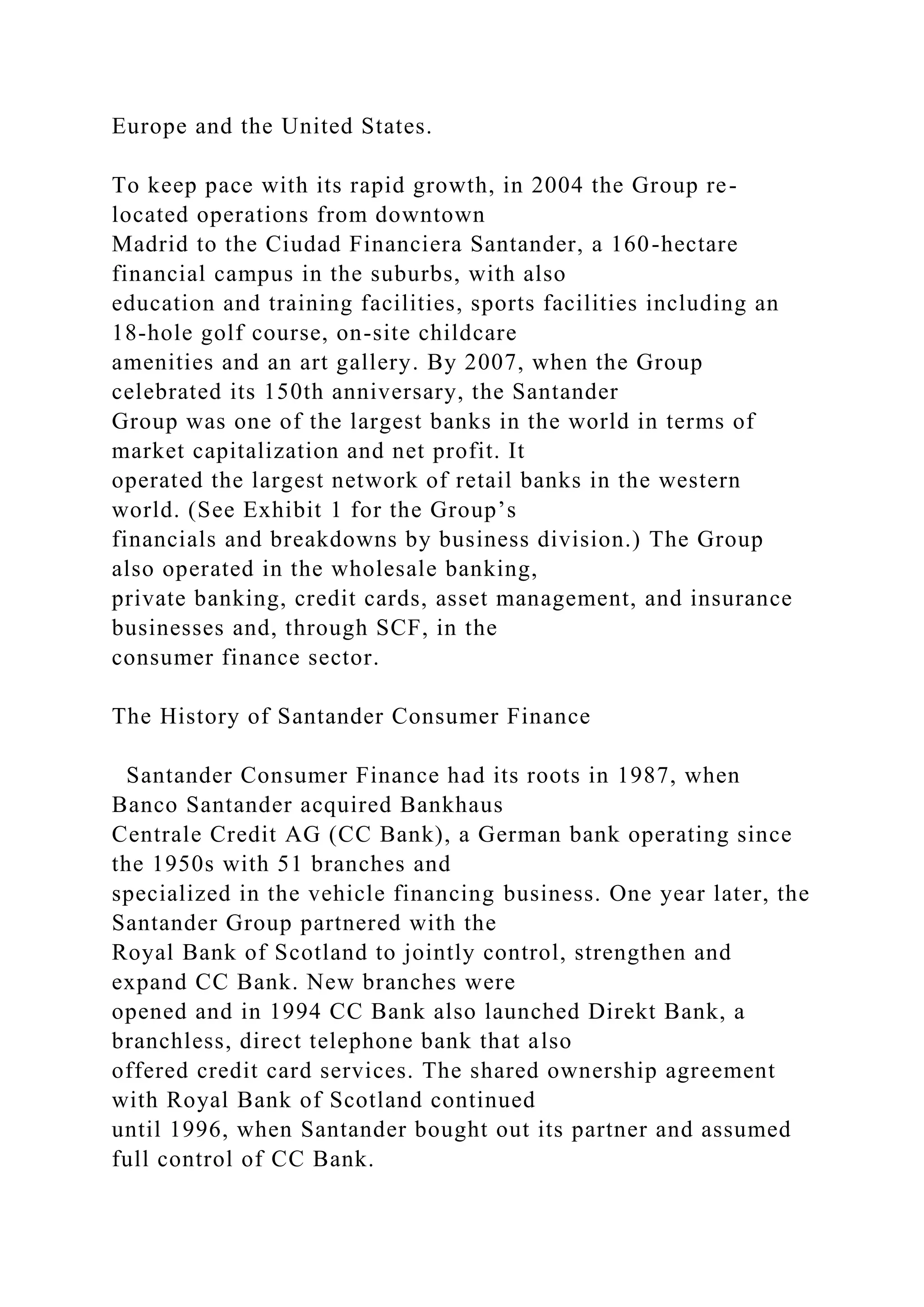 Europe and the United States.
To keep pace with its rapid growth, in 2004 the Group re-
located operations from downtown
Madrid to the Ciudad Financiera Santander, a 160-hectare
financial campus in the suburbs, with also
education and training facilities, sports facilities including an
18-hole golf course, on-site childcare
amenities and an art gallery. By 2007, when the Group
celebrated its 150th anniversary, the Santander
Group was one of the largest banks in the world in terms of
market capitalization and net profit. It
operated the largest network of retail banks in the western
world. (See Exhibit 1 for the Group’s
financials and breakdowns by business division.) The Group
also operated in the wholesale banking,
private banking, credit cards, asset management, and insurance
businesses and, through SCF, in the
consumer finance sector.
The History of Santander Consumer Finance
Santander Consumer Finance had its roots in 1987, when
Banco Santander acquired Bankhaus
Centrale Credit AG (CC Bank), a German bank operating since
the 1950s with 51 branches and
specialized in the vehicle financing business. One year later, the
Santander Group partnered with the
Royal Bank of Scotland to jointly control, strengthen and
expand CC Bank. New branches were
opened and in 1994 CC Bank also launched Direkt Bank, a
branchless, direct telephone bank that also
offered credit card services. The shared ownership agreement
with Royal Bank of Scotland continued
until 1996, when Santander bought out its partner and assumed
full control of CC Bank.
 