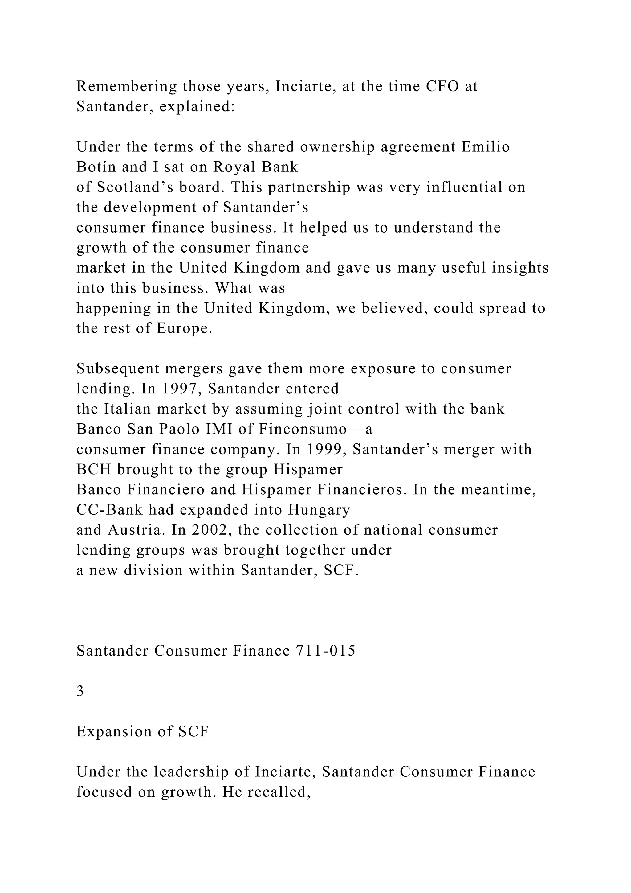 Remembering those years, Inciarte, at the time CFO at
Santander, explained:
Under the terms of the shared ownership agreement Emilio
Botín and I sat on Royal Bank
of Scotland’s board. This partnership was very influential on
the development of Santander’s
consumer finance business. It helped us to understand the
growth of the consumer finance
market in the United Kingdom and gave us many useful insights
into this business. What was
happening in the United Kingdom, we believed, could spread to
the rest of Europe.
Subsequent mergers gave them more exposure to consumer
lending. In 1997, Santander entered
the Italian market by assuming joint control with the bank
Banco San Paolo IMI of Finconsumo—a
consumer finance company. In 1999, Santander’s merger with
BCH brought to the group Hispamer
Banco Financiero and Hispamer Financieros. In the meantime,
CC-Bank had expanded into Hungary
and Austria. In 2002, the collection of national consumer
lending groups was brought together under
a new division within Santander, SCF.
Santander Consumer Finance 711-015
3
Expansion of SCF
Under the leadership of Inciarte, Santander Consumer Finance
focused on growth. He recalled,
 