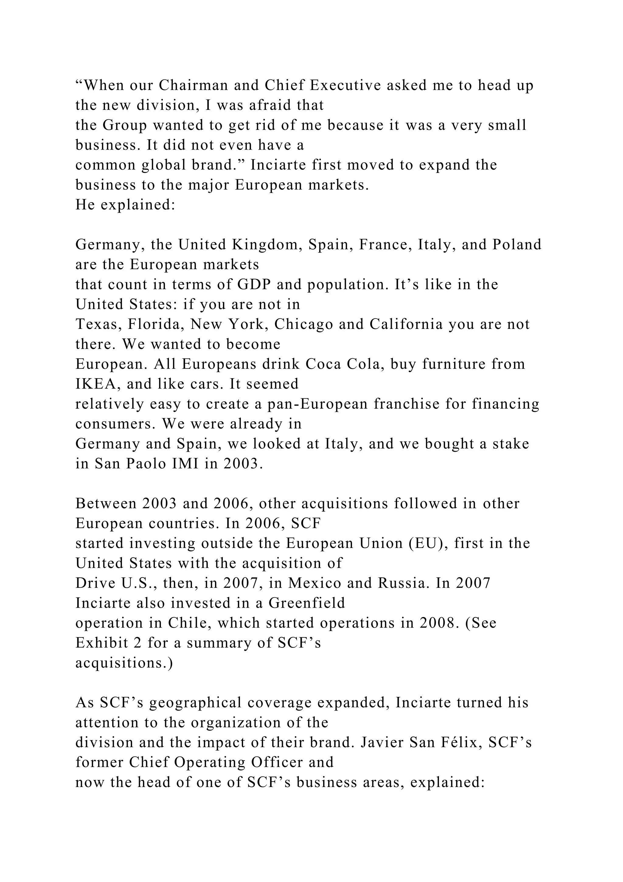 “When our Chairman and Chief Executive asked me to head up
the new division, I was afraid that
the Group wanted to get rid of me because it was a very small
business. It did not even have a
common global brand.” Inciarte first moved to expand the
business to the major European markets.
He explained:
Germany, the United Kingdom, Spain, France, Italy, and Poland
are the European markets
that count in terms of GDP and population. It’s like in the
United States: if you are not in
Texas, Florida, New York, Chicago and California you are not
there. We wanted to become
European. All Europeans drink Coca Cola, buy furniture from
IKEA, and like cars. It seemed
relatively easy to create a pan-European franchise for financing
consumers. We were already in
Germany and Spain, we looked at Italy, and we bought a stake
in San Paolo IMI in 2003.
Between 2003 and 2006, other acquisitions followed in other
European countries. In 2006, SCF
started investing outside the European Union (EU), first in the
United States with the acquisition of
Drive U.S., then, in 2007, in Mexico and Russia. In 2007
Inciarte also invested in a Greenfield
operation in Chile, which started operations in 2008. (See
Exhibit 2 for a summary of SCF’s
acquisitions.)
As SCF’s geographical coverage expanded, Inciarte turned his
attention to the organization of the
division and the impact of their brand. Javier San Félix, SCF’s
former Chief Operating Officer and
now the head of one of SCF’s business areas, explained:
 