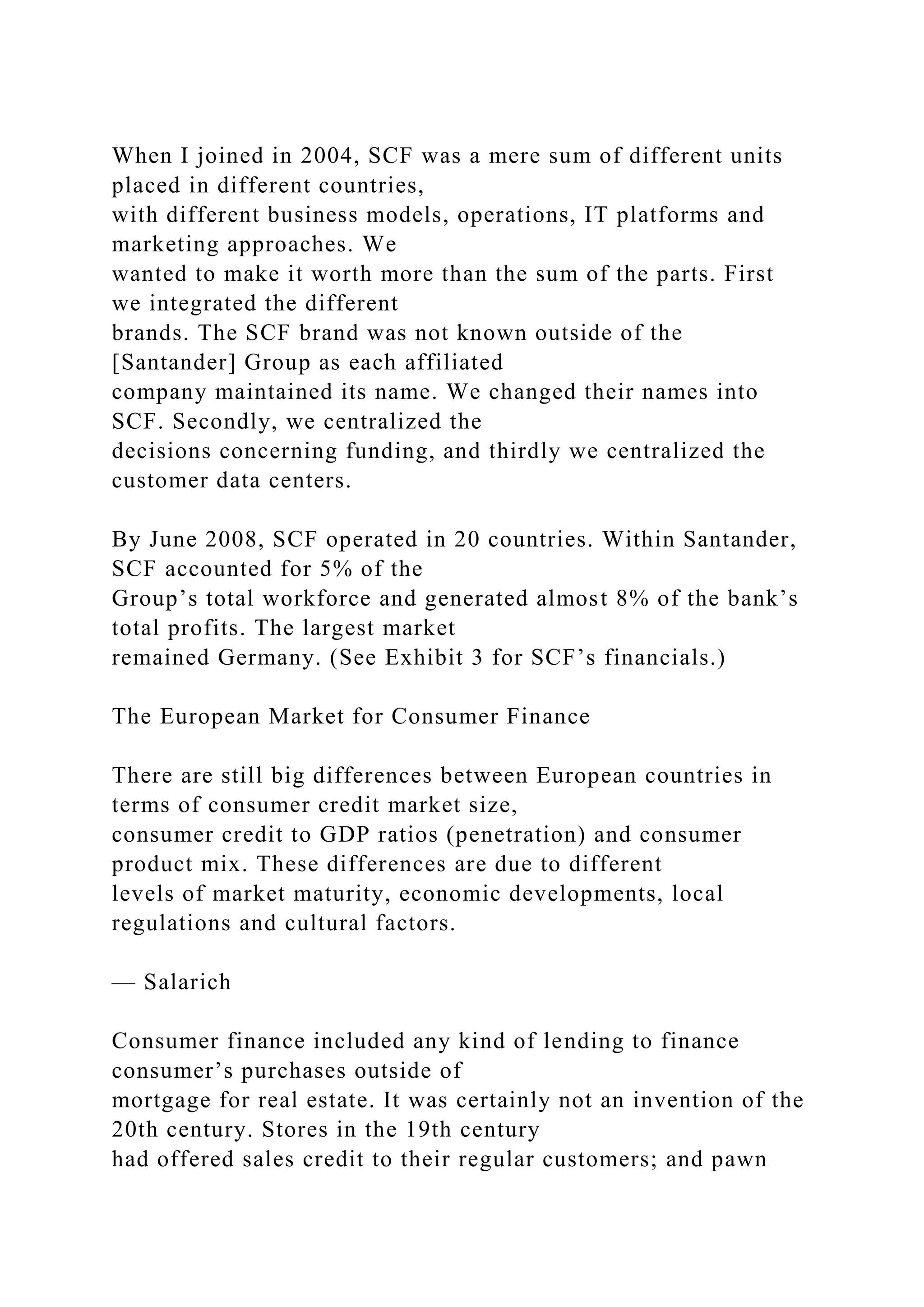 When I joined in 2004, SCF was a mere sum of different units
placed in different countries,
with different business models, operations, IT platforms and
marketing approaches. We
wanted to make it worth more than the sum of the parts. First
we integrated the different
brands. The SCF brand was not known outside of the
[Santander] Group as each affiliated
company maintained its name. We changed their names into
SCF. Secondly, we centralized the
decisions concerning funding, and thirdly we centralized the
customer data centers.
By June 2008, SCF operated in 20 countries. Within Santander,
SCF accounted for 5% of the
Group’s total workforce and generated almost 8% of the bank’s
total profits. The largest market
remained Germany. (See Exhibit 3 for SCF’s financials.)
The European Market for Consumer Finance
There are still big differences between European countries in
terms of consumer credit market size,
consumer credit to GDP ratios (penetration) and consumer
product mix. These differences are due to different
levels of market maturity, economic developments, local
regulations and cultural factors.
— Salarich
Consumer finance included any kind of lending to finance
consumer’s purchases outside of
mortgage for real estate. It was certainly not an invention of the
20th century. Stores in the 19th century
had offered sales credit to their regular customers; and pawn
 