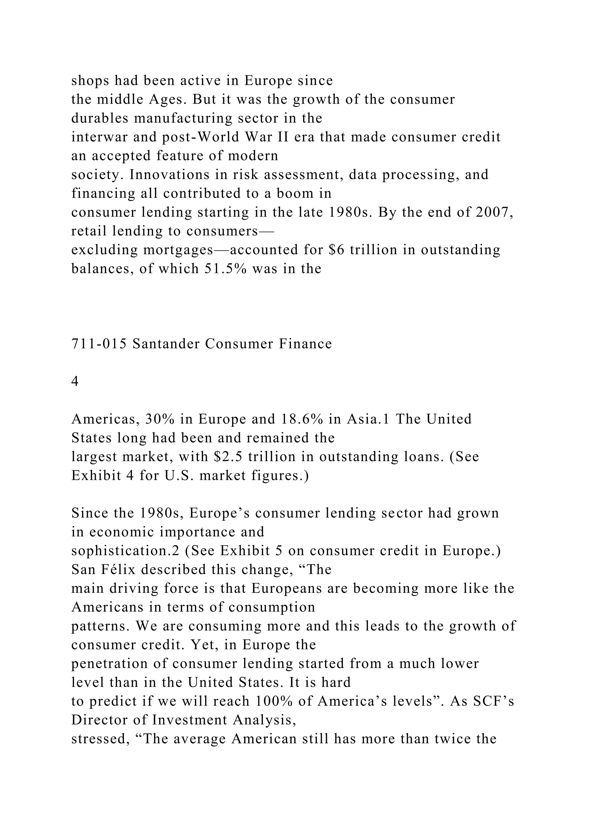 shops had been active in Europe since
the middle Ages. But it was the growth of the consumer
durables manufacturing sector in the
interwar and post-World War II era that made consumer credit
an accepted feature of modern
society. Innovations in risk assessment, data processing, and
financing all contributed to a boom in
consumer lending starting in the late 1980s. By the end of 2007,
retail lending to consumers—
excluding mortgages—accounted for $6 trillion in outstanding
balances, of which 51.5% was in the
711-015 Santander Consumer Finance
4
Americas, 30% in Europe and 18.6% in Asia.1 The United
States long had been and remained the
largest market, with $2.5 trillion in outstanding loans. (See
Exhibit 4 for U.S. market figures.)
Since the 1980s, Europe’s consumer lending sector had grown
in economic importance and
sophistication.2 (See Exhibit 5 on consumer credit in Europe.)
San Félix described this change, “The
main driving force is that Europeans are becoming more like the
Americans in terms of consumption
patterns. We are consuming more and this leads to the growth of
consumer credit. Yet, in Europe the
penetration of consumer lending started from a much lower
level than in the United States. It is hard
to predict if we will reach 100% of America’s levels”. As SCF’s
Director of Investment Analysis,
stressed, “The average American still has more than twice the
 