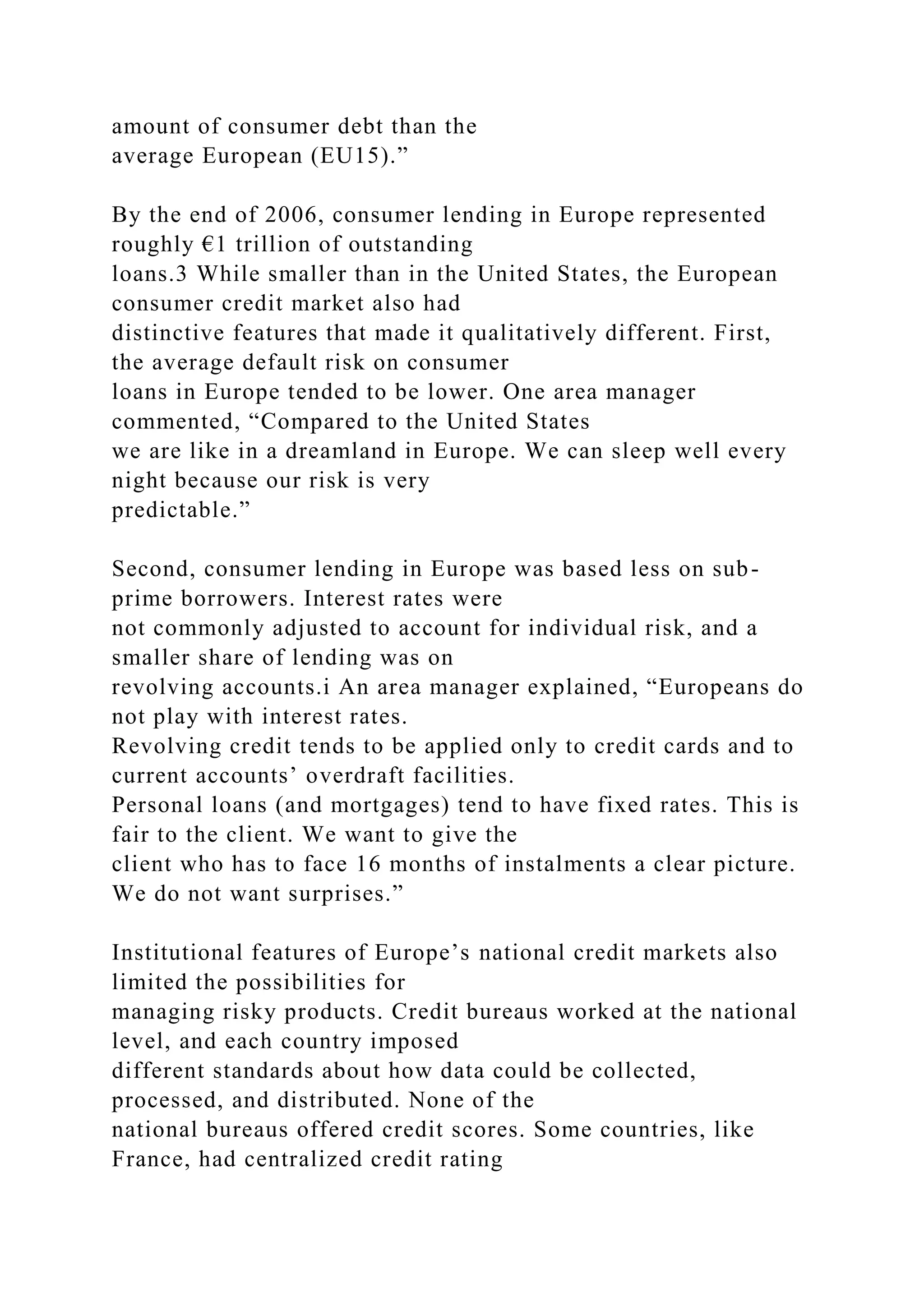 amount of consumer debt than the
average European (EU15).”
By the end of 2006, consumer lending in Europe represented
roughly €1 trillion of outstanding
loans.3 While smaller than in the United States, the European
consumer credit market also had
distinctive features that made it qualitatively different. First,
the average default risk on consumer
loans in Europe tended to be lower. One area manager
commented, “Compared to the United States
we are like in a dreamland in Europe. We can sleep well every
night because our risk is very
predictable.”
Second, consumer lending in Europe was based less on sub-
prime borrowers. Interest rates were
not commonly adjusted to account for individual risk, and a
smaller share of lending was on
revolving accounts.i An area manager explained, “Europeans do
not play with interest rates.
Revolving credit tends to be applied only to credit cards and to
current accounts’ overdraft facilities.
Personal loans (and mortgages) tend to have fixed rates. This is
fair to the client. We want to give the
client who has to face 16 months of instalments a clear picture.
We do not want surprises.”
Institutional features of Europe’s national credit markets also
limited the possibilities for
managing risky products. Credit bureaus worked at the national
level, and each country imposed
different standards about how data could be collected,
processed, and distributed. None of the
national bureaus offered credit scores. Some countries, like
France, had centralized credit rating
 