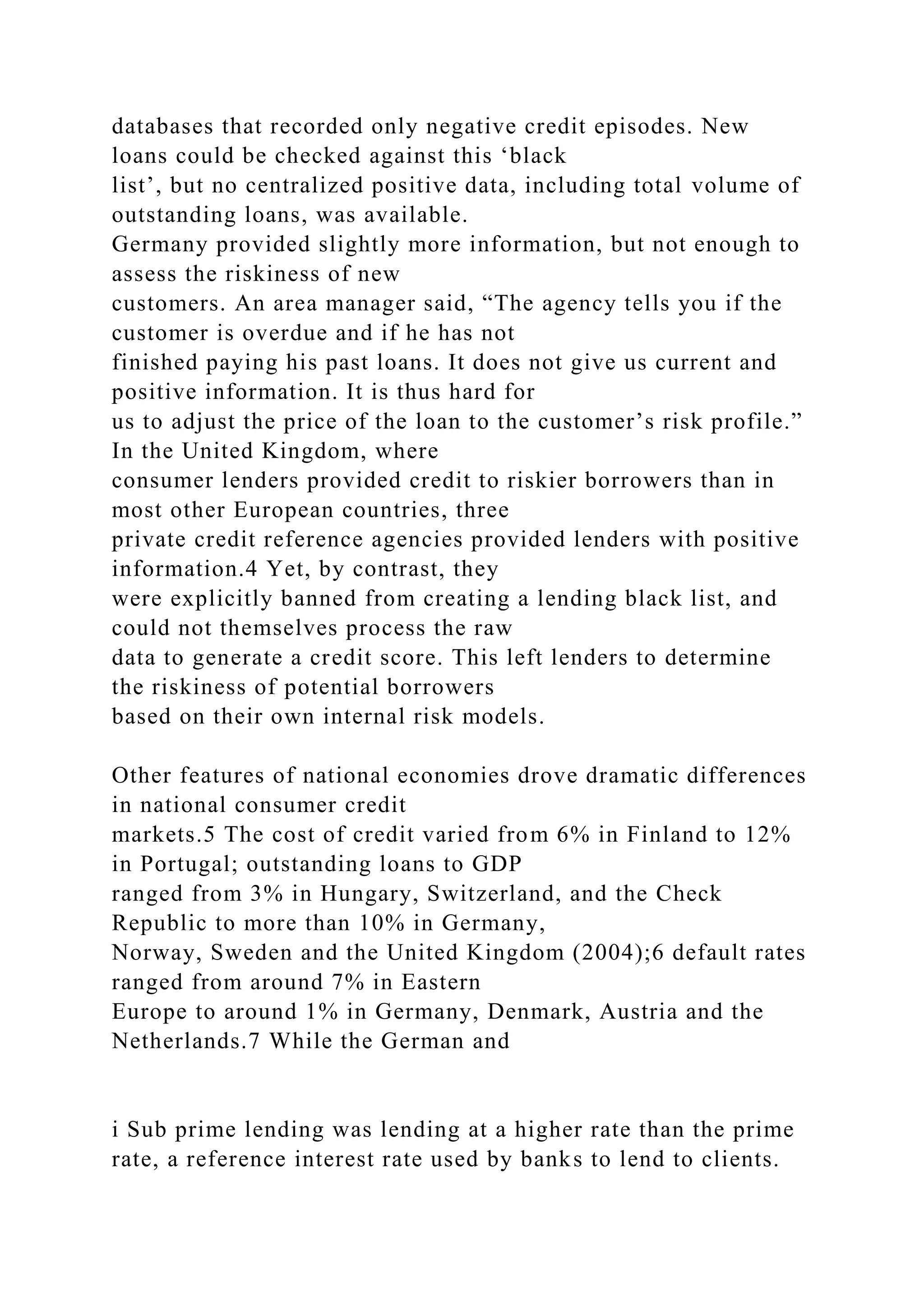 databases that recorded only negative credit episodes. New
loans could be checked against this ‘black
list’, but no centralized positive data, including total volume of
outstanding loans, was available.
Germany provided slightly more information, but not enough to
assess the riskiness of new
customers. An area manager said, “The agency tells you if the
customer is overdue and if he has not
finished paying his past loans. It does not give us current and
positive information. It is thus hard for
us to adjust the price of the loan to the customer’s risk profile.”
In the United Kingdom, where
consumer lenders provided credit to riskier borrowers than in
most other European countries, three
private credit reference agencies provided lenders with positive
information.4 Yet, by contrast, they
were explicitly banned from creating a lending black list, and
could not themselves process the raw
data to generate a credit score. This left lenders to determine
the riskiness of potential borrowers
based on their own internal risk models.
Other features of national economies drove dramatic differences
in national consumer credit
markets.5 The cost of credit varied from 6% in Finland to 12%
in Portugal; outstanding loans to GDP
ranged from 3% in Hungary, Switzerland, and the Check
Republic to more than 10% in Germany,
Norway, Sweden and the United Kingdom (2004);6 default rates
ranged from around 7% in Eastern
Europe to around 1% in Germany, Denmark, Austria and the
Netherlands.7 While the German and
i Sub prime lending was lending at a higher rate than the prime
rate, a reference interest rate used by banks to lend to clients.
 