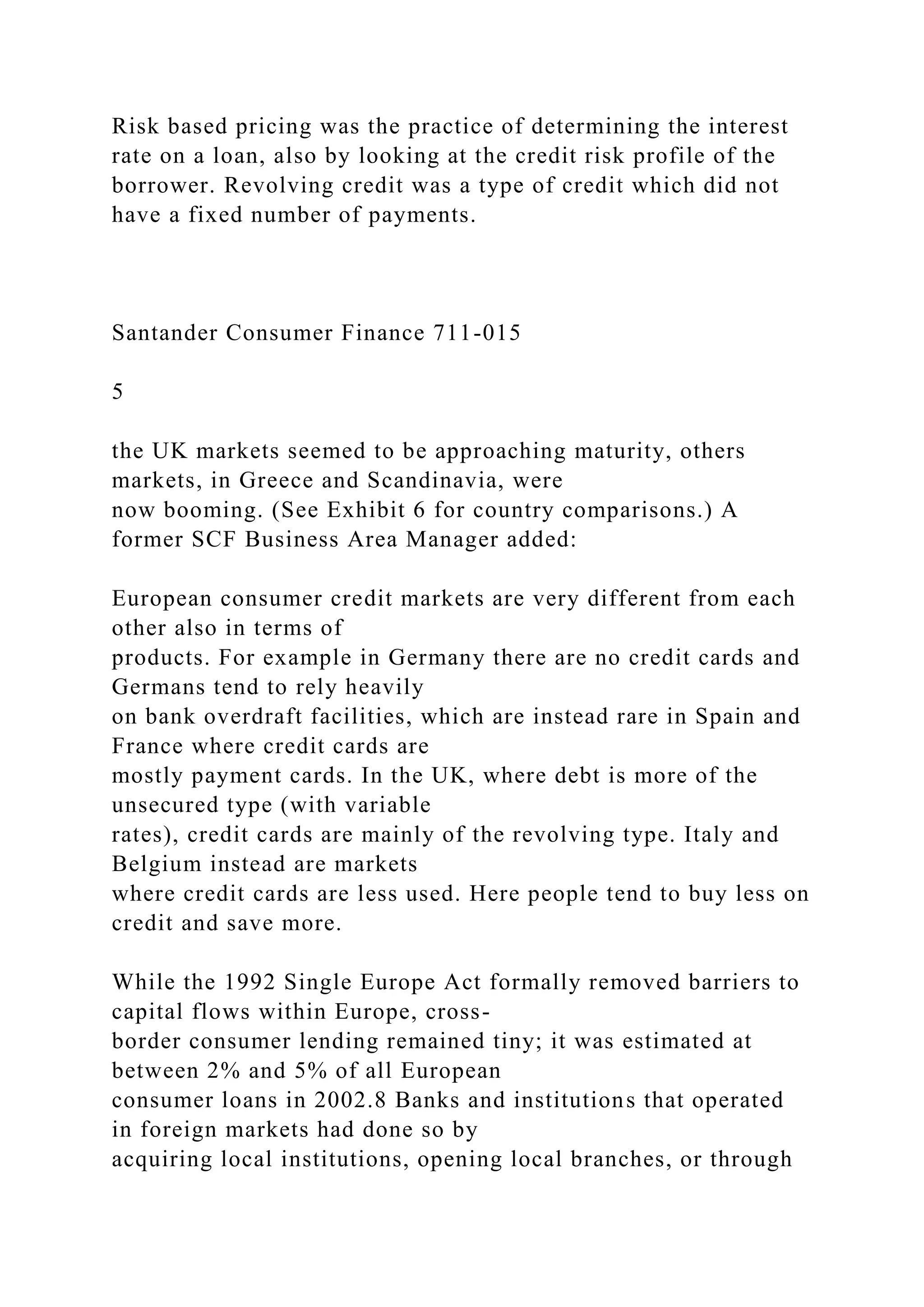 Risk based pricing was the practice of determining the interest
rate on a loan, also by looking at the credit risk profile of the
borrower. Revolving credit was a type of credit which did not
have a fixed number of payments.
Santander Consumer Finance 711-015
5
the UK markets seemed to be approaching maturity, others
markets, in Greece and Scandinavia, were
now booming. (See Exhibit 6 for country comparisons.) A
former SCF Business Area Manager added:
European consumer credit markets are very different from each
other also in terms of
products. For example in Germany there are no credit cards and
Germans tend to rely heavily
on bank overdraft facilities, which are instead rare in Spain and
France where credit cards are
mostly payment cards. In the UK, where debt is more of the
unsecured type (with variable
rates), credit cards are mainly of the revolving type. Italy and
Belgium instead are markets
where credit cards are less used. Here people tend to buy less on
credit and save more.
While the 1992 Single Europe Act formally removed barriers to
capital flows within Europe, cross-
border consumer lending remained tiny; it was estimated at
between 2% and 5% of all European
consumer loans in 2002.8 Banks and institutions that operated
in foreign markets had done so by
acquiring local institutions, opening local branches, or through
 