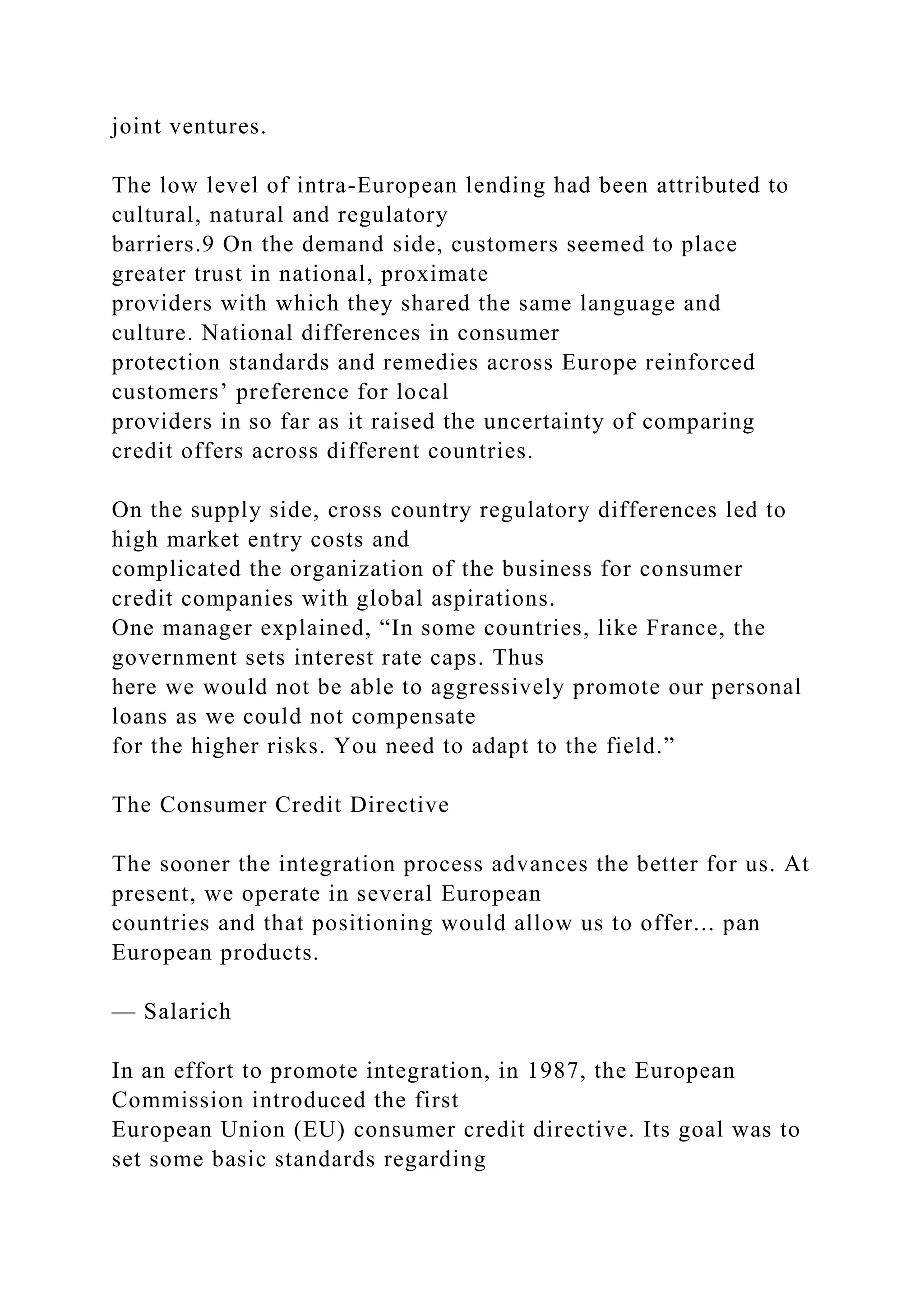 joint ventures.
The low level of intra-European lending had been attributed to
cultural, natural and regulatory
barriers.9 On the demand side, customers seemed to place
greater trust in national, proximate
providers with which they shared the same language and
culture. National differences in consumer
protection standards and remedies across Europe reinforced
customers’ preference for local
providers in so far as it raised the uncertainty of comparing
credit offers across different countries.
On the supply side, cross country regulatory differences led to
high market entry costs and
complicated the organization of the business for consumer
credit companies with global aspirations.
One manager explained, “In some countries, like France, the
government sets interest rate caps. Thus
here we would not be able to aggressively promote our personal
loans as we could not compensate
for the higher risks. You need to adapt to the field.”
The Consumer Credit Directive
The sooner the integration process advances the better for us. At
present, we operate in several European
countries and that positioning would allow us to offer... pan
European products.
— Salarich
In an effort to promote integration, in 1987, the European
Commission introduced the first
European Union (EU) consumer credit directive. Its goal was to
set some basic standards regarding
 