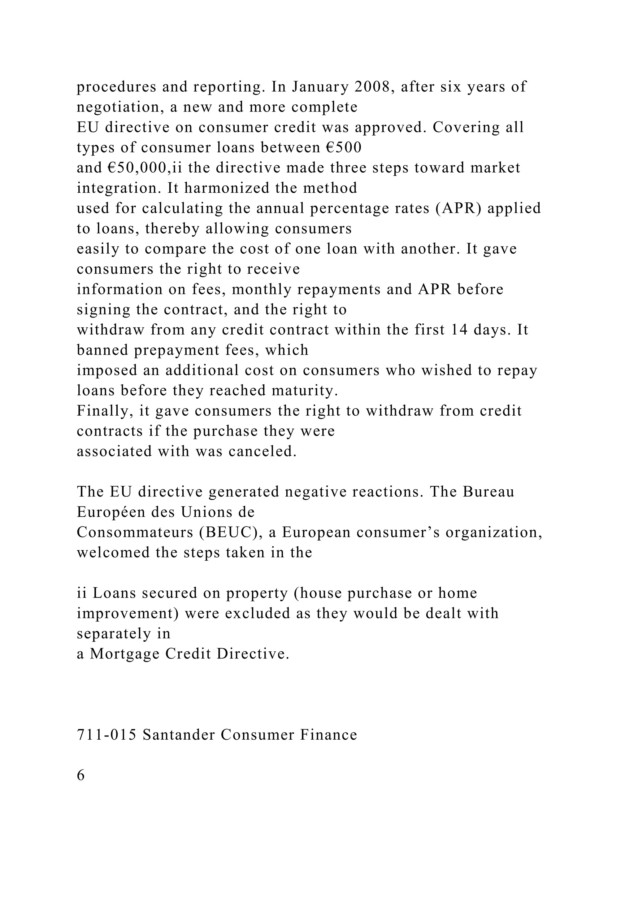 procedures and reporting. In January 2008, after six years of
negotiation, a new and more complete
EU directive on consumer credit was approved. Covering all
types of consumer loans between €500
and €50,000,ii the directive made three steps toward market
integration. It harmonized the method
used for calculating the annual percentage rates (APR) applied
to loans, thereby allowing consumers
easily to compare the cost of one loan with another. It gave
consumers the right to receive
information on fees, monthly repayments and APR before
signing the contract, and the right to
withdraw from any credit contract within the first 14 days. It
banned prepayment fees, which
imposed an additional cost on consumers who wished to repay
loans before they reached maturity.
Finally, it gave consumers the right to withdraw from credit
contracts if the purchase they were
associated with was canceled.
The EU directive generated negative reactions. The Bureau
Européen des Unions de
Consommateurs (BEUC), a European consumer’s organization,
welcomed the steps taken in the
ii Loans secured on property (house purchase or home
improvement) were excluded as they would be dealt with
separately in
a Mortgage Credit Directive.
711-015 Santander Consumer Finance
6
 