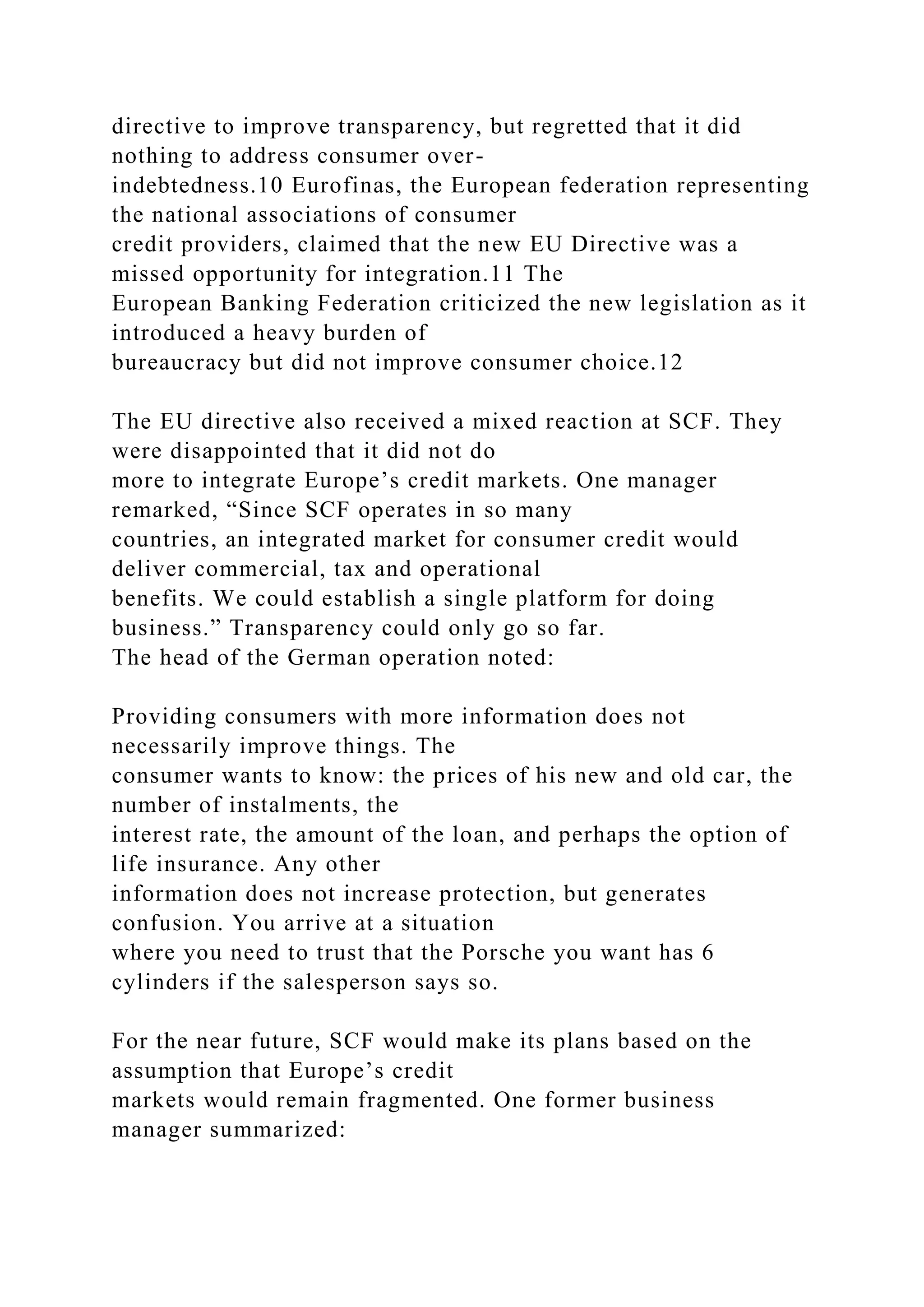 directive to improve transparency, but regretted that it did
nothing to address consumer over-
indebtedness.10 Eurofinas, the European federation representing
the national associations of consumer
credit providers, claimed that the new EU Directive was a
missed opportunity for integration.11 The
European Banking Federation criticized the new legislation as it
introduced a heavy burden of
bureaucracy but did not improve consumer choice.12
The EU directive also received a mixed reaction at SCF. They
were disappointed that it did not do
more to integrate Europe’s credit markets. One manager
remarked, “Since SCF operates in so many
countries, an integrated market for consumer credit would
deliver commercial, tax and operational
benefits. We could establish a single platform for doing
business.” Transparency could only go so far.
The head of the German operation noted:
Providing consumers with more information does not
necessarily improve things. The
consumer wants to know: the prices of his new and old car, the
number of instalments, the
interest rate, the amount of the loan, and perhaps the option of
life insurance. Any other
information does not increase protection, but generates
confusion. You arrive at a situation
where you need to trust that the Porsche you want has 6
cylinders if the salesperson says so.
For the near future, SCF would make its plans based on the
assumption that Europe’s credit
markets would remain fragmented. One former business
manager summarized:
 