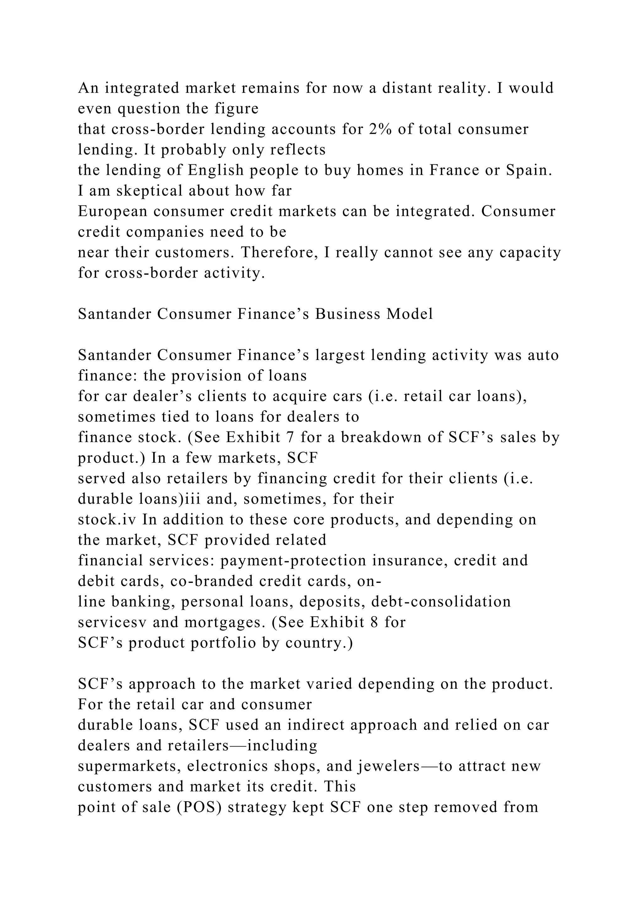 An integrated market remains for now a distant reality. I would
even question the figure
that cross-border lending accounts for 2% of total consumer
lending. It probably only reflects
the lending of English people to buy homes in France or Spain.
I am skeptical about how far
European consumer credit markets can be integrated. Consumer
credit companies need to be
near their customers. Therefore, I really cannot see any capacity
for cross-border activity.
Santander Consumer Finance’s Business Model
Santander Consumer Finance’s largest lending activity was auto
finance: the provision of loans
for car dealer’s clients to acquire cars (i.e. retail car loans),
sometimes tied to loans for dealers to
finance stock. (See Exhibit 7 for a breakdown of SCF’s sales by
product.) In a few markets, SCF
served also retailers by financing credit for their clients (i.e.
durable loans)iii and, sometimes, for their
stock.iv In addition to these core products, and depending on
the market, SCF provided related
financial services: payment-protection insurance, credit and
debit cards, co-branded credit cards, on-
line banking, personal loans, deposits, debt-consolidation
servicesv and mortgages. (See Exhibit 8 for
SCF’s product portfolio by country.)
SCF’s approach to the market varied depending on the product.
For the retail car and consumer
durable loans, SCF used an indirect approach and relied on car
dealers and retailers—including
supermarkets, electronics shops, and jewelers—to attract new
customers and market its credit. This
point of sale (POS) strategy kept SCF one step removed from
 
