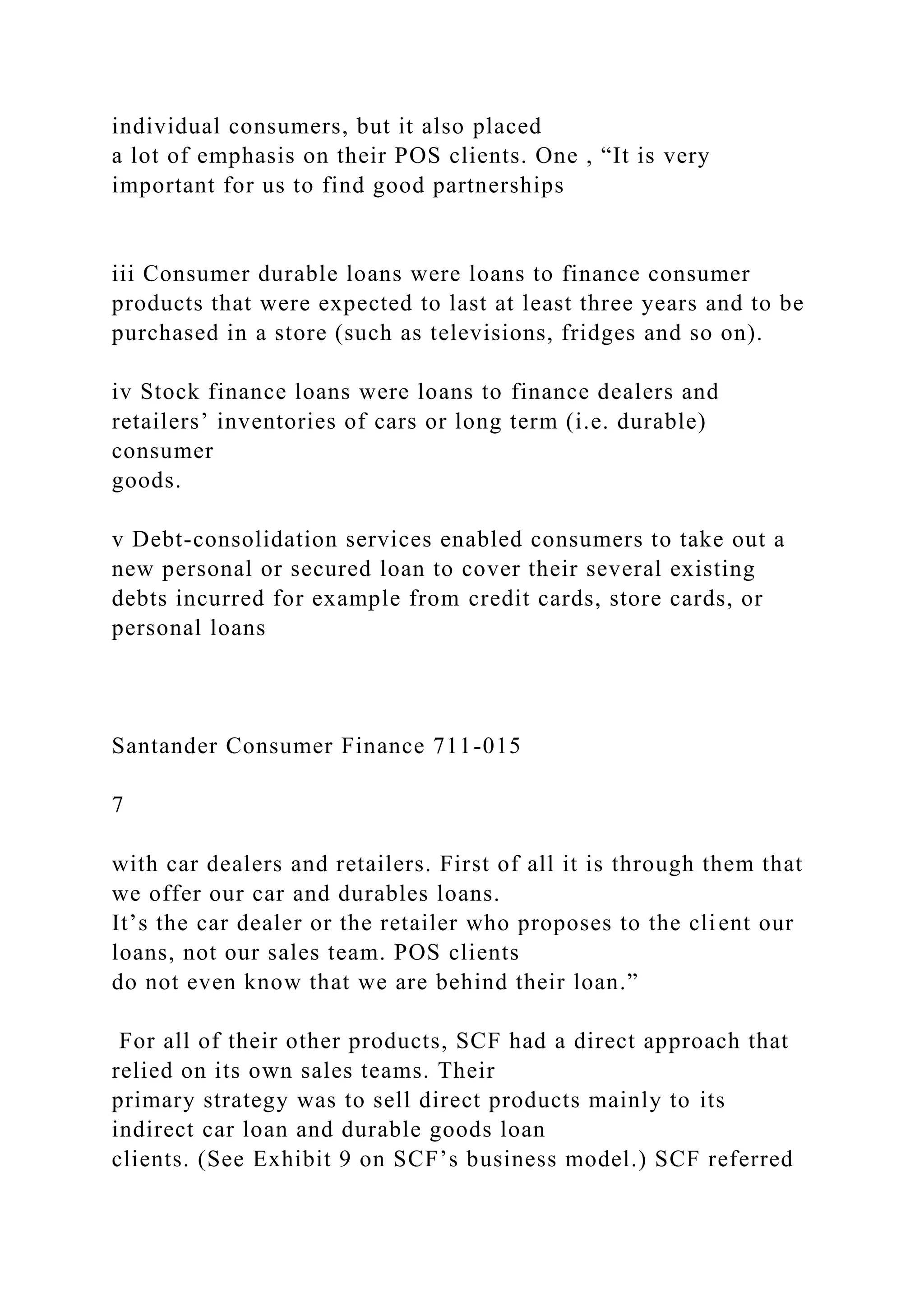 individual consumers, but it also placed
a lot of emphasis on their POS clients. One , “It is very
important for us to find good partnerships
iii Consumer durable loans were loans to finance consumer
products that were expected to last at least three years and to be
purchased in a store (such as televisions, fridges and so on).
iv Stock finance loans were loans to finance dealers and
retailers’ inventories of cars or long term (i.e. durable)
consumer
goods.
v Debt-consolidation services enabled consumers to take out a
new personal or secured loan to cover their several existing
debts incurred for example from credit cards, store cards, or
personal loans
Santander Consumer Finance 711-015
7
with car dealers and retailers. First of all it is through them that
we offer our car and durables loans.
It’s the car dealer or the retailer who proposes to the client our
loans, not our sales team. POS clients
do not even know that we are behind their loan.”
For all of their other products, SCF had a direct approach that
relied on its own sales teams. Their
primary strategy was to sell direct products mainly to its
indirect car loan and durable goods loan
clients. (See Exhibit 9 on SCF’s business model.) SCF referred
 
