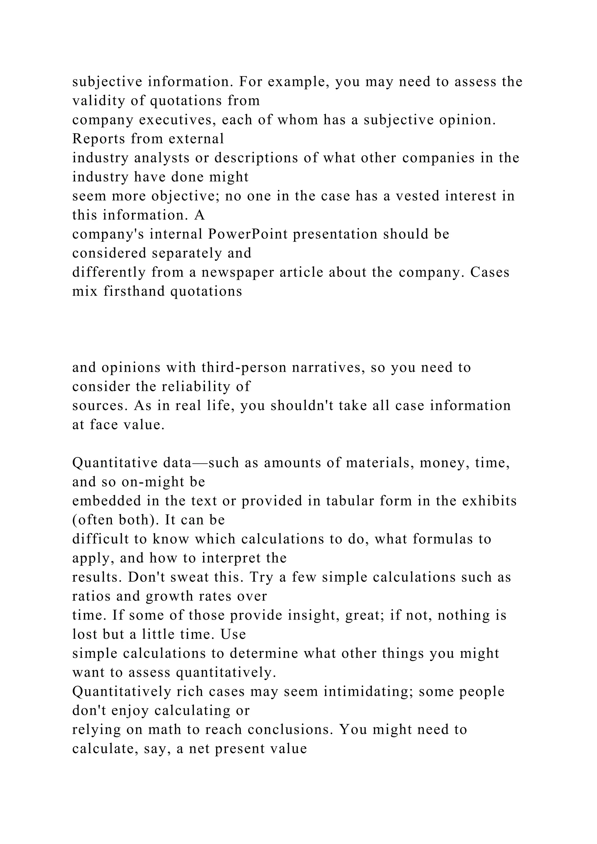 subjective information. For example, you may need to assess the
validity of quotations from
company executives, each of whom has a subjective opinion.
Reports from external
industry analysts or descriptions of what other companies in the
industry have done might
seem more objective; no one in the case has a vested interest in
this information. A
company's internal PowerPoint presentation should be
considered separately and
differently from a newspaper article about the company. Cases
mix firsthand quotations
and opinions with third-person narratives, so you need to
consider the reliability of
sources. As in real life, you shouldn't take all case information
at face value.
Quantitative data—such as amounts of materials, money, time,
and so on-might be
embedded in the text or provided in tabular form in the exhibits
(often both). It can be
difficult to know which calculations to do, what formulas to
apply, and how to interpret the
results. Don't sweat this. Try a few simple calculations such as
ratios and growth rates over
time. If some of those provide insight, great; if not, nothing is
lost but a little time. Use
simple calculations to determine what other things you might
want to assess quantitatively.
Quantitatively rich cases may seem intimidating; some people
don't enjoy calculating or
relying on math to reach conclusions. You might need to
calculate, say, a net present value
 