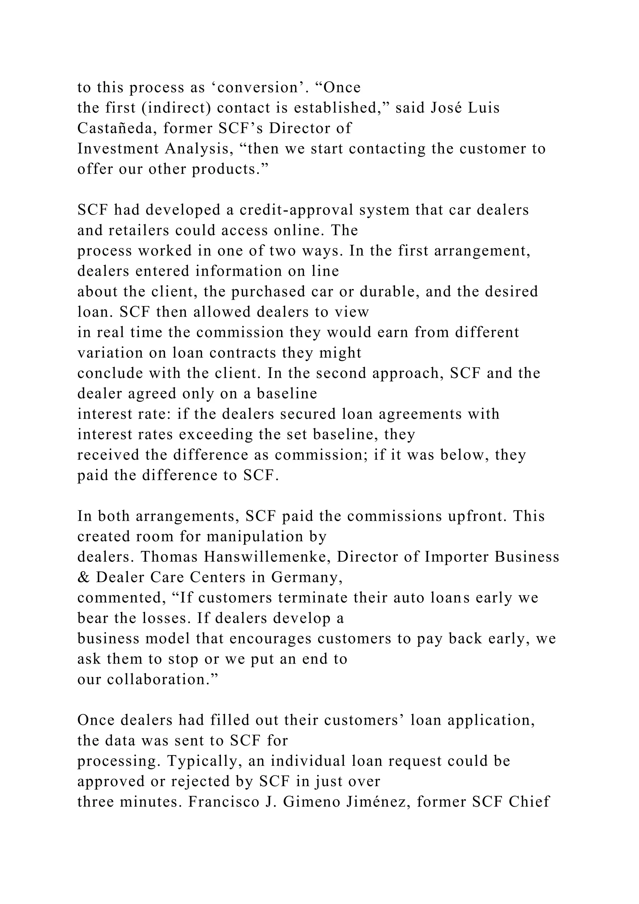 to this process as ‘conversion’. “Once
the first (indirect) contact is established,” said José Luis
Castañeda, former SCF’s Director of
Investment Analysis, “then we start contacting the customer to
offer our other products.”
SCF had developed a credit-approval system that car dealers
and retailers could access online. The
process worked in one of two ways. In the first arrangement,
dealers entered information on line
about the client, the purchased car or durable, and the desired
loan. SCF then allowed dealers to view
in real time the commission they would earn from different
variation on loan contracts they might
conclude with the client. In the second approach, SCF and the
dealer agreed only on a baseline
interest rate: if the dealers secured loan agreements with
interest rates exceeding the set baseline, they
received the difference as commission; if it was below, they
paid the difference to SCF.
In both arrangements, SCF paid the commissions upfront. This
created room for manipulation by
dealers. Thomas Hanswillemenke, Director of Importer Business
& Dealer Care Centers in Germany,
commented, “If customers terminate their auto loans early we
bear the losses. If dealers develop a
business model that encourages customers to pay back early, we
ask them to stop or we put an end to
our collaboration.”
Once dealers had filled out their customers’ loan application,
the data was sent to SCF for
processing. Typically, an individual loan request could be
approved or rejected by SCF in just over
three minutes. Francisco J. Gimeno Jiménez, former SCF Chief
 