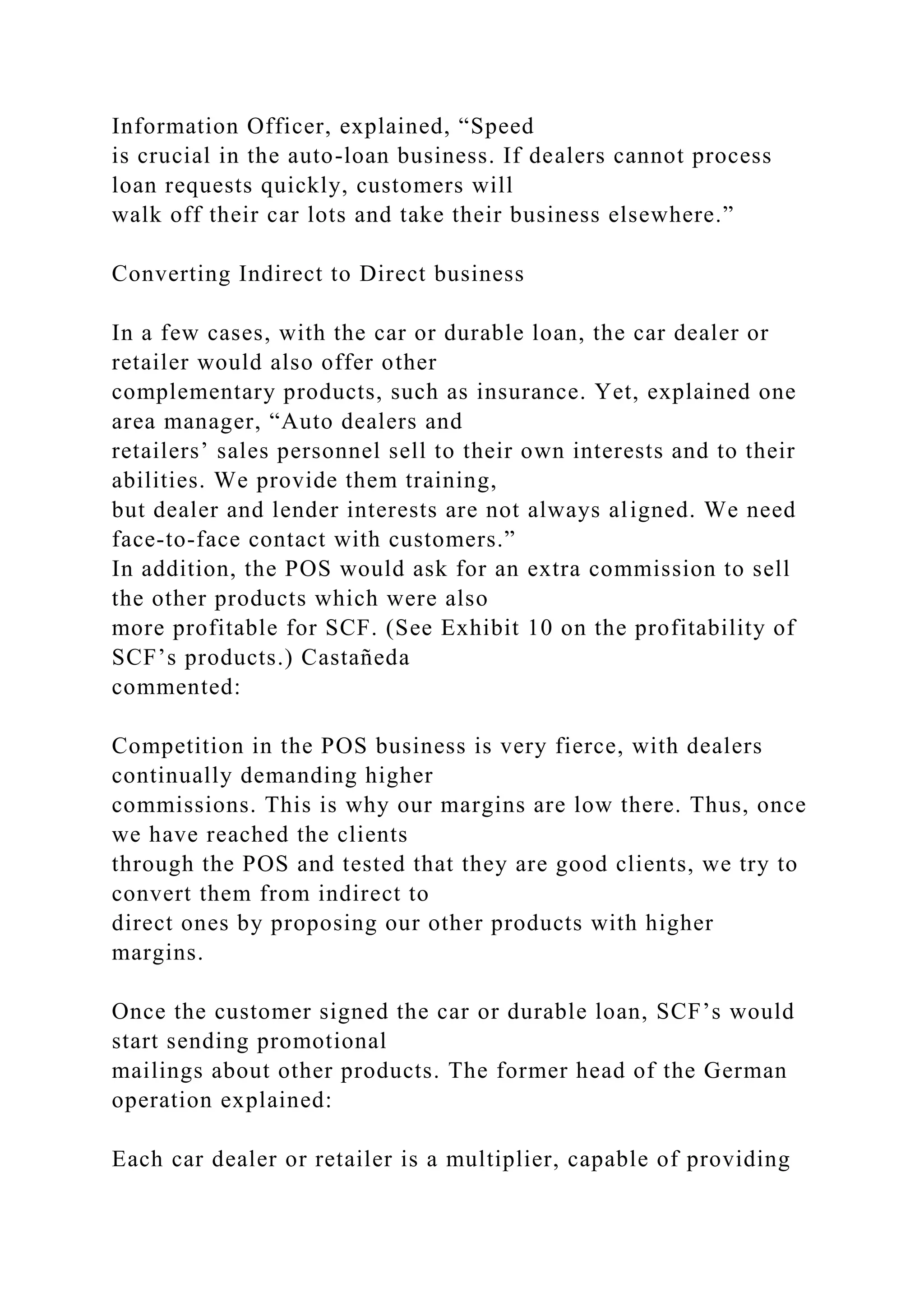 Information Officer, explained, “Speed
is crucial in the auto-loan business. If dealers cannot process
loan requests quickly, customers will
walk off their car lots and take their business elsewhere.”
Converting Indirect to Direct business
In a few cases, with the car or durable loan, the car dealer or
retailer would also offer other
complementary products, such as insurance. Yet, explained one
area manager, “Auto dealers and
retailers’ sales personnel sell to their own interests and to their
abilities. We provide them training,
but dealer and lender interests are not always aligned. We need
face-to-face contact with customers.”
In addition, the POS would ask for an extra commission to sell
the other products which were also
more profitable for SCF. (See Exhibit 10 on the profitability of
SCF’s products.) Castañeda
commented:
Competition in the POS business is very fierce, with dealers
continually demanding higher
commissions. This is why our margins are low there. Thus, once
we have reached the clients
through the POS and tested that they are good clients, we try to
convert them from indirect to
direct ones by proposing our other products with higher
margins.
Once the customer signed the car or durable loan, SCF’s would
start sending promotional
mailings about other products. The former head of the German
operation explained:
Each car dealer or retailer is a multiplier, capable of providing
 