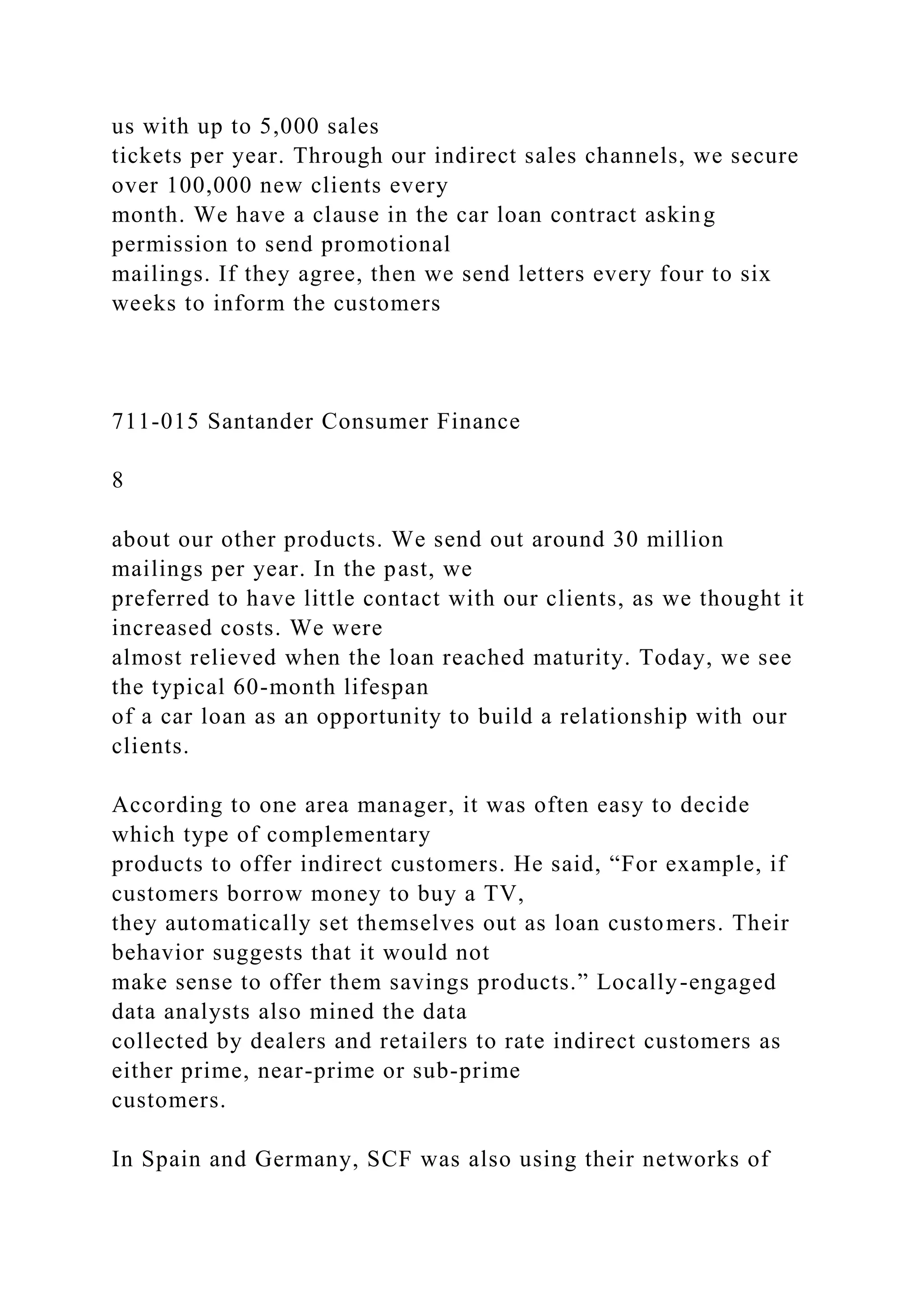 us with up to 5,000 sales
tickets per year. Through our indirect sales channels, we secure
over 100,000 new clients every
month. We have a clause in the car loan contract asking
permission to send promotional
mailings. If they agree, then we send letters every four to six
weeks to inform the customers
711-015 Santander Consumer Finance
8
about our other products. We send out around 30 million
mailings per year. In the past, we
preferred to have little contact with our clients, as we thought it
increased costs. We were
almost relieved when the loan reached maturity. Today, we see
the typical 60-month lifespan
of a car loan as an opportunity to build a relationship with our
clients.
According to one area manager, it was often easy to decide
which type of complementary
products to offer indirect customers. He said, “For example, if
customers borrow money to buy a TV,
they automatically set themselves out as loan customers. Their
behavior suggests that it would not
make sense to offer them savings products.” Locally-engaged
data analysts also mined the data
collected by dealers and retailers to rate indirect customers as
either prime, near-prime or sub-prime
customers.
In Spain and Germany, SCF was also using their networks of
 