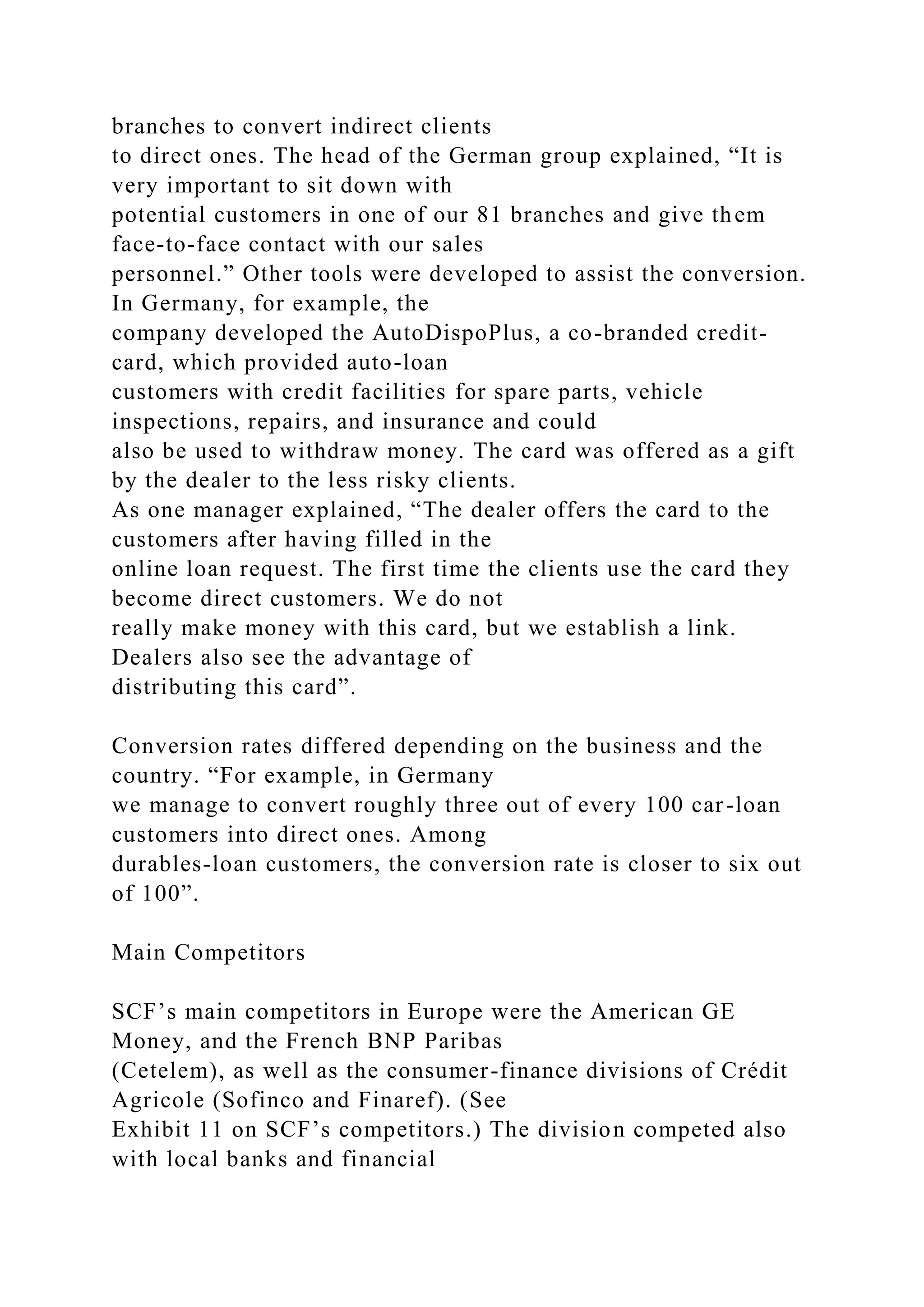 branches to convert indirect clients
to direct ones. The head of the German group explained, “It is
very important to sit down with
potential customers in one of our 81 branches and give them
face-to-face contact with our sales
personnel.” Other tools were developed to assist the conversion.
In Germany, for example, the
company developed the AutoDispoPlus, a co-branded credit-
card, which provided auto-loan
customers with credit facilities for spare parts, vehicle
inspections, repairs, and insurance and could
also be used to withdraw money. The card was offered as a gift
by the dealer to the less risky clients.
As one manager explained, “The dealer offers the card to the
customers after having filled in the
online loan request. The first time the clients use the card they
become direct customers. We do not
really make money with this card, but we establish a link.
Dealers also see the advantage of
distributing this card”.
Conversion rates differed depending on the business and the
country. “For example, in Germany
we manage to convert roughly three out of every 100 car-loan
customers into direct ones. Among
durables-loan customers, the conversion rate is closer to six out
of 100”.
Main Competitors
SCF’s main competitors in Europe were the American GE
Money, and the French BNP Paribas
(Cetelem), as well as the consumer-finance divisions of Crédit
Agricole (Sofinco and Finaref). (See
Exhibit 11 on SCF’s competitors.) The division competed also
with local banks and financial
 