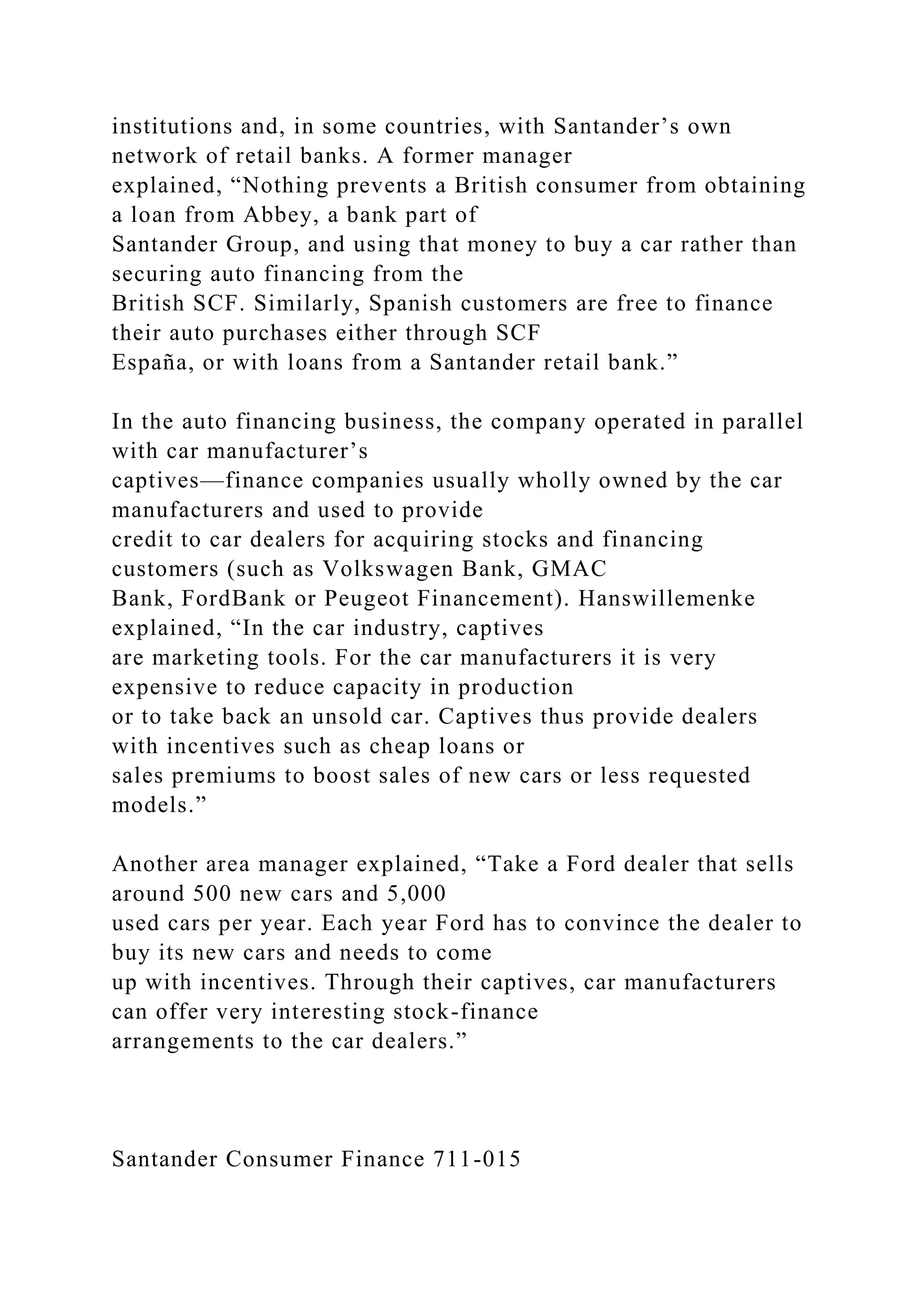 institutions and, in some countries, with Santander’s own
network of retail banks. A former manager
explained, “Nothing prevents a British consumer from obtaining
a loan from Abbey, a bank part of
Santander Group, and using that money to buy a car rather than
securing auto financing from the
British SCF. Similarly, Spanish customers are free to finance
their auto purchases either through SCF
España, or with loans from a Santander retail bank.”
In the auto financing business, the company operated in parallel
with car manufacturer’s
captives—finance companies usually wholly owned by the car
manufacturers and used to provide
credit to car dealers for acquiring stocks and financing
customers (such as Volkswagen Bank, GMAC
Bank, FordBank or Peugeot Financement). Hanswillemenke
explained, “In the car industry, captives
are marketing tools. For the car manufacturers it is very
expensive to reduce capacity in production
or to take back an unsold car. Captives thus provide dealers
with incentives such as cheap loans or
sales premiums to boost sales of new cars or less requested
models.”
Another area manager explained, “Take a Ford dealer that sells
around 500 new cars and 5,000
used cars per year. Each year Ford has to convince the dealer to
buy its new cars and needs to come
up with incentives. Through their captives, car manufacturers
can offer very interesting stock-finance
arrangements to the car dealers.”
Santander Consumer Finance 711-015
 