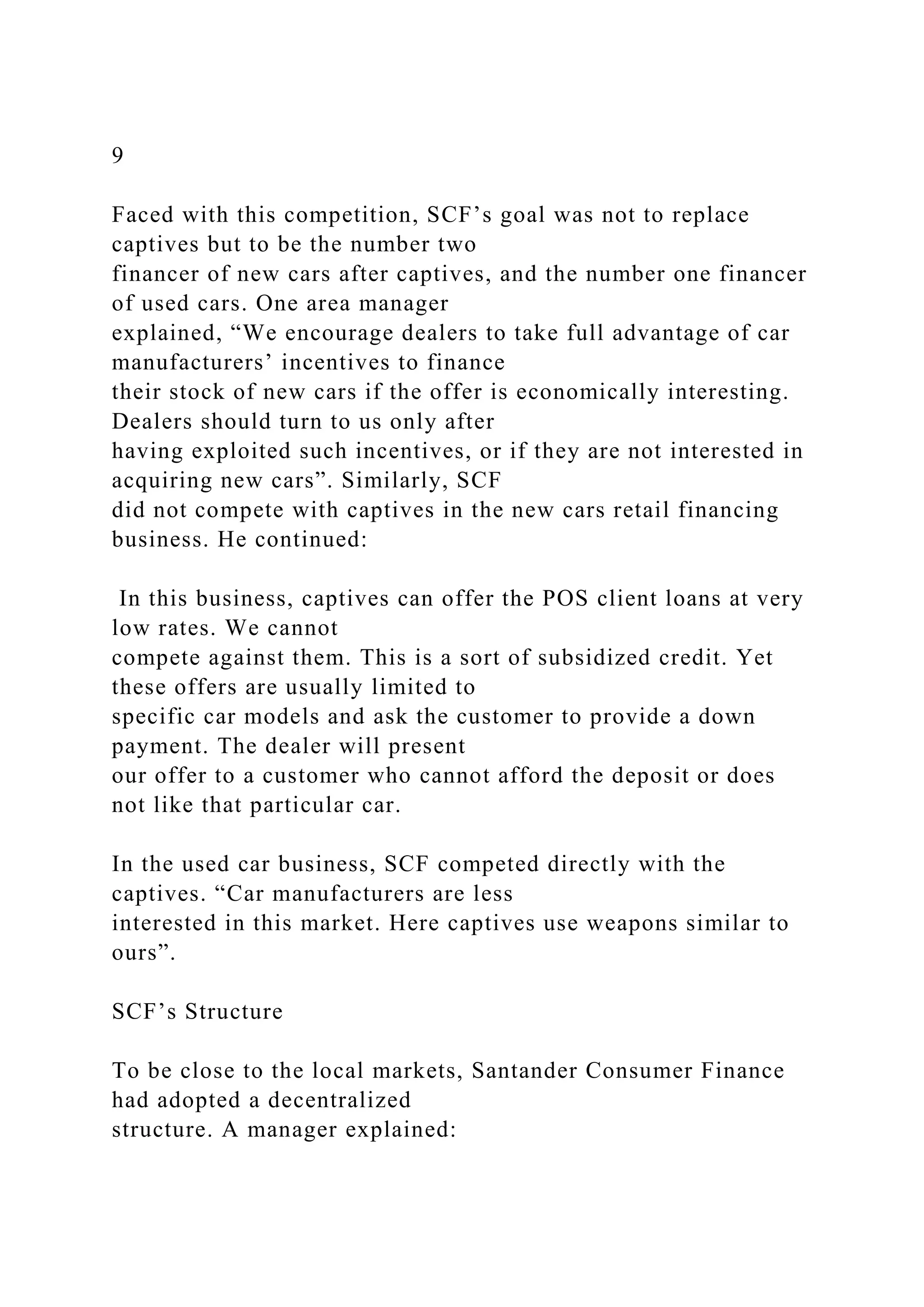 9
Faced with this competition, SCF’s goal was not to replace
captives but to be the number two
financer of new cars after captives, and the number one financer
of used cars. One area manager
explained, “We encourage dealers to take full advantage of car
manufacturers’ incentives to finance
their stock of new cars if the offer is economically interesting.
Dealers should turn to us only after
having exploited such incentives, or if they are not interested in
acquiring new cars”. Similarly, SCF
did not compete with captives in the new cars retail financing
business. He continued:
In this business, captives can offer the POS client loans at very
low rates. We cannot
compete against them. This is a sort of subsidized credit. Yet
these offers are usually limited to
specific car models and ask the customer to provide a down
payment. The dealer will present
our offer to a customer who cannot afford the deposit or does
not like that particular car.
In the used car business, SCF competed directly with the
captives. “Car manufacturers are less
interested in this market. Here captives use weapons similar to
ours”.
SCF’s Structure
To be close to the local markets, Santander Consumer Finance
had adopted a decentralized
structure. A manager explained:
 