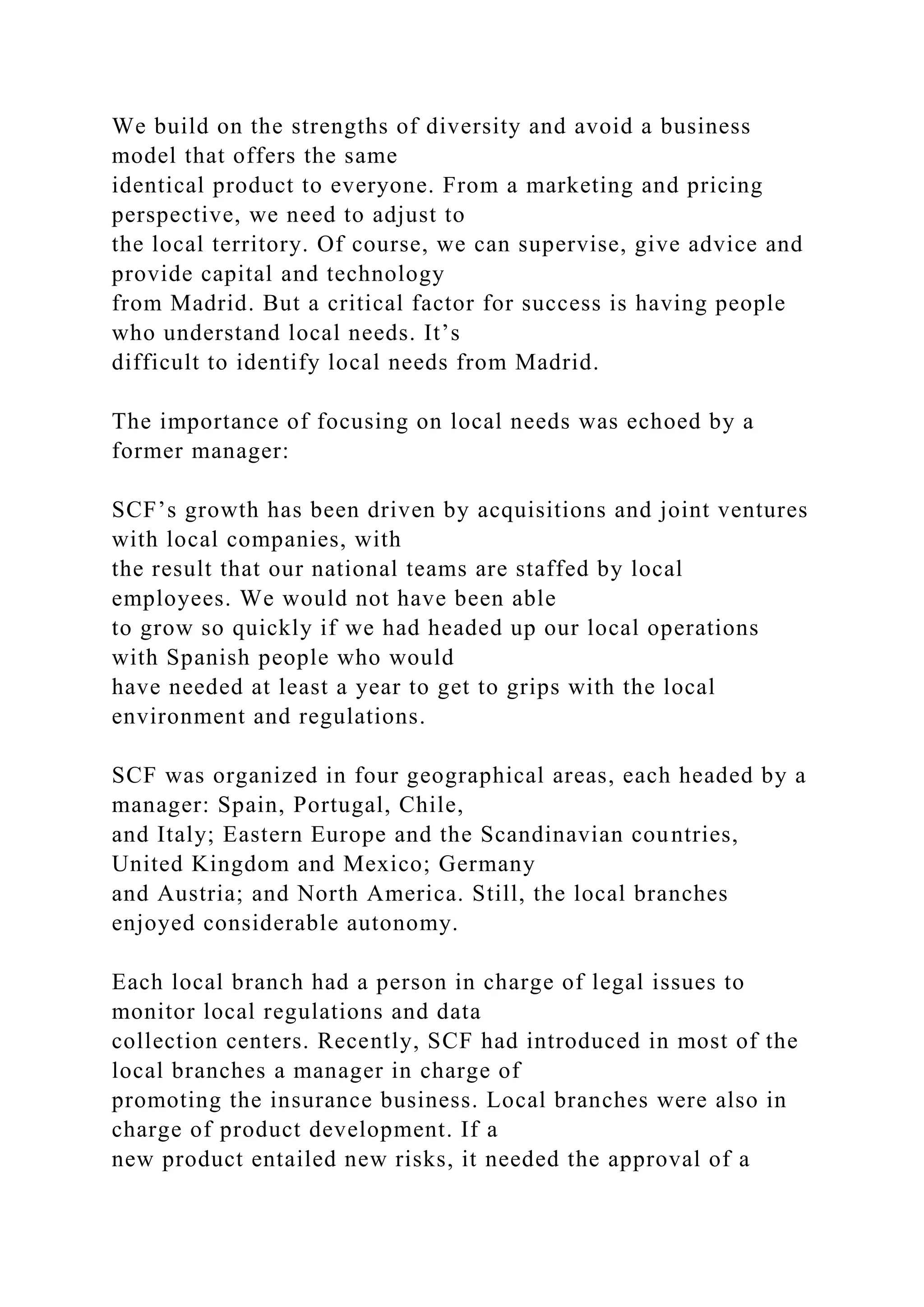 We build on the strengths of diversity and avoid a business
model that offers the same
identical product to everyone. From a marketing and pricing
perspective, we need to adjust to
the local territory. Of course, we can supervise, give advice and
provide capital and technology
from Madrid. But a critical factor for success is having people
who understand local needs. It’s
difficult to identify local needs from Madrid.
The importance of focusing on local needs was echoed by a
former manager:
SCF’s growth has been driven by acquisitions and joint ventures
with local companies, with
the result that our national teams are staffed by local
employees. We would not have been able
to grow so quickly if we had headed up our local operations
with Spanish people who would
have needed at least a year to get to grips with the local
environment and regulations.
SCF was organized in four geographical areas, each headed by a
manager: Spain, Portugal, Chile,
and Italy; Eastern Europe and the Scandinavian countries,
United Kingdom and Mexico; Germany
and Austria; and North America. Still, the local branches
enjoyed considerable autonomy.
Each local branch had a person in charge of legal issues to
monitor local regulations and data
collection centers. Recently, SCF had introduced in most of the
local branches a manager in charge of
promoting the insurance business. Local branches were also in
charge of product development. If a
new product entailed new risks, it needed the approval of a
 