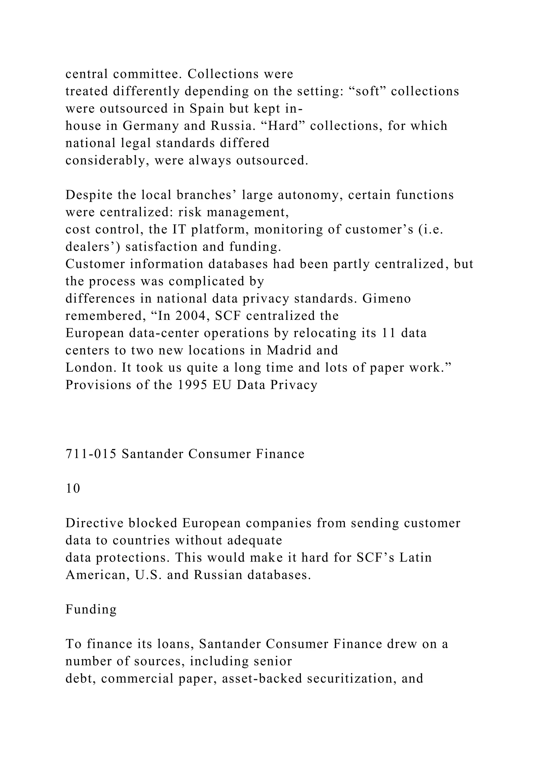 central committee. Collections were
treated differently depending on the setting: “soft” collections
were outsourced in Spain but kept in-
house in Germany and Russia. “Hard” collections, for which
national legal standards differed
considerably, were always outsourced.
Despite the local branches’ large autonomy, certain functions
were centralized: risk management,
cost control, the IT platform, monitoring of customer’s (i.e.
dealers’) satisfaction and funding.
Customer information databases had been partly centralized, but
the process was complicated by
differences in national data privacy standards. Gimeno
remembered, “In 2004, SCF centralized the
European data-center operations by relocating its 11 data
centers to two new locations in Madrid and
London. It took us quite a long time and lots of paper work.”
Provisions of the 1995 EU Data Privacy
711-015 Santander Consumer Finance
10
Directive blocked European companies from sending customer
data to countries without adequate
data protections. This would make it hard for SCF’s Latin
American, U.S. and Russian databases.
Funding
To finance its loans, Santander Consumer Finance drew on a
number of sources, including senior
debt, commercial paper, asset-backed securitization, and
 