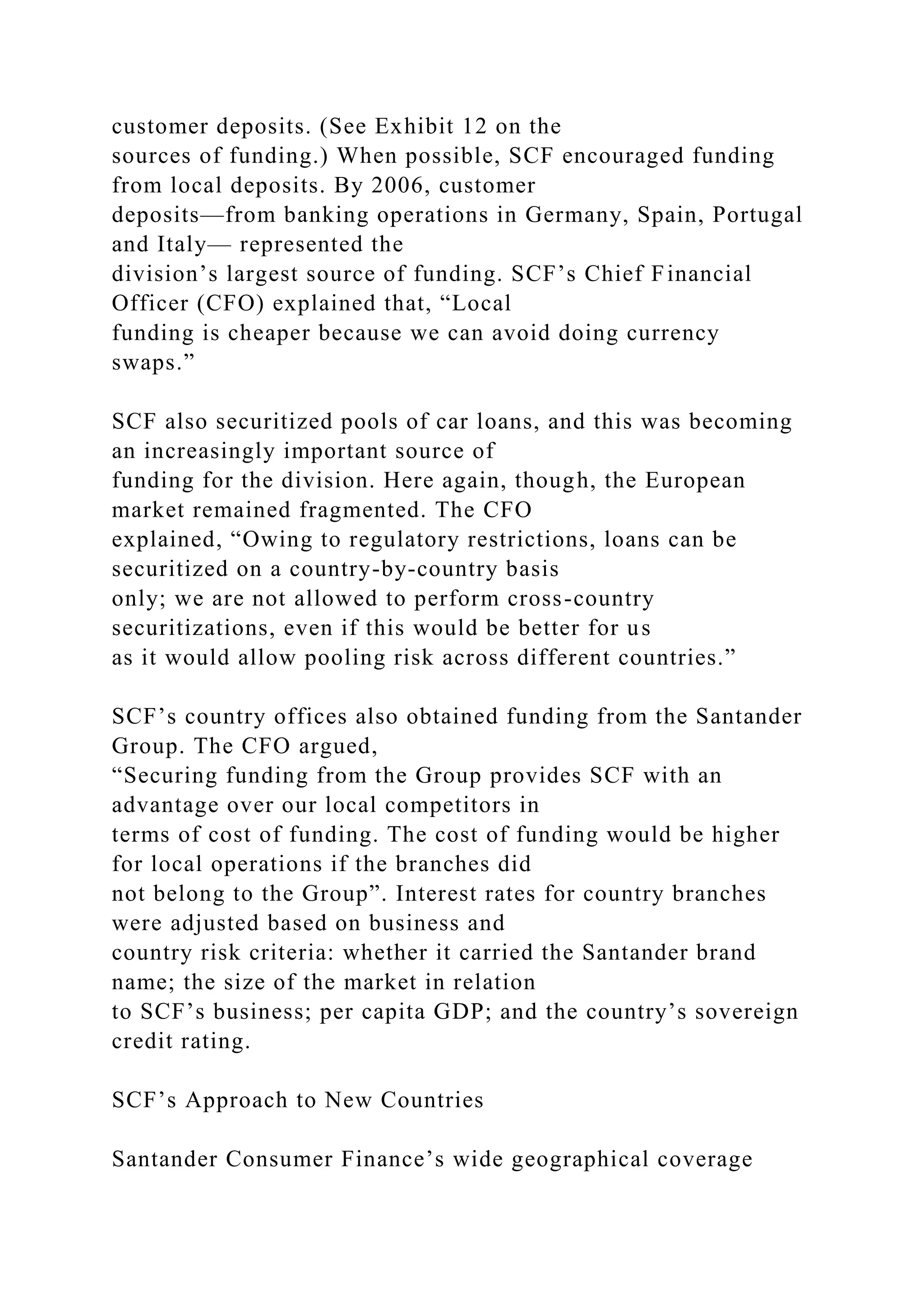 customer deposits. (See Exhibit 12 on the
sources of funding.) When possible, SCF encouraged funding
from local deposits. By 2006, customer
deposits—from banking operations in Germany, Spain, Portugal
and Italy— represented the
division’s largest source of funding. SCF’s Chief Financial
Officer (CFO) explained that, “Local
funding is cheaper because we can avoid doing currency
swaps.”
SCF also securitized pools of car loans, and this was becoming
an increasingly important source of
funding for the division. Here again, though, the European
market remained fragmented. The CFO
explained, “Owing to regulatory restrictions, loans can be
securitized on a country-by-country basis
only; we are not allowed to perform cross-country
securitizations, even if this would be better for us
as it would allow pooling risk across different countries.”
SCF’s country offices also obtained funding from the Santander
Group. The CFO argued,
“Securing funding from the Group provides SCF with an
advantage over our local competitors in
terms of cost of funding. The cost of funding would be higher
for local operations if the branches did
not belong to the Group”. Interest rates for country branches
were adjusted based on business and
country risk criteria: whether it carried the Santander brand
name; the size of the market in relation
to SCF’s business; per capita GDP; and the country’s sovereign
credit rating.
SCF’s Approach to New Countries
Santander Consumer Finance’s wide geographical coverage
 