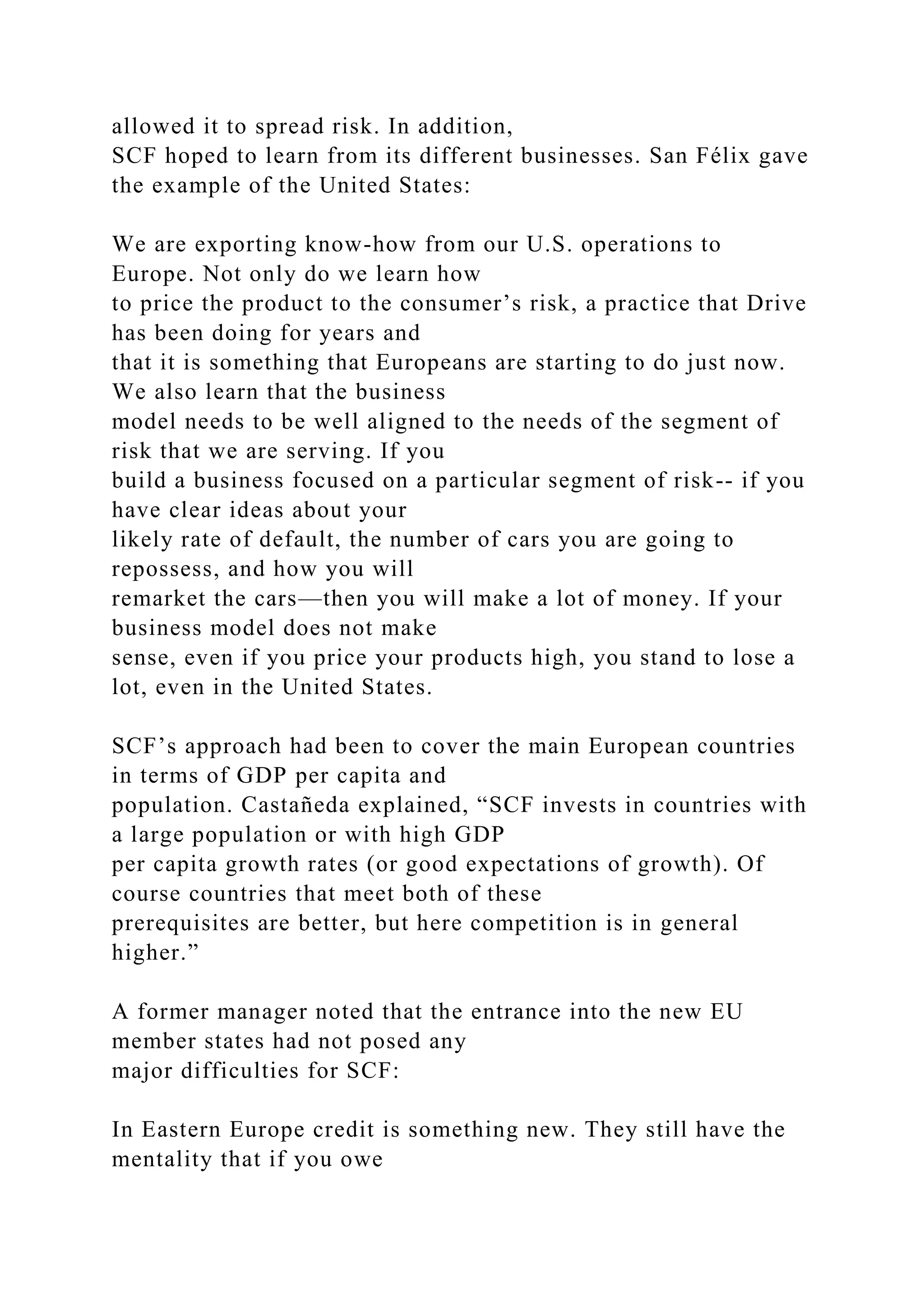 allowed it to spread risk. In addition,
SCF hoped to learn from its different businesses. San Félix gave
the example of the United States:
We are exporting know-how from our U.S. operations to
Europe. Not only do we learn how
to price the product to the consumer’s risk, a practice that Drive
has been doing for years and
that it is something that Europeans are starting to do just now.
We also learn that the business
model needs to be well aligned to the needs of the segment of
risk that we are serving. If you
build a business focused on a particular segment of risk-- if you
have clear ideas about your
likely rate of default, the number of cars you are going to
repossess, and how you will
remarket the cars—then you will make a lot of money. If your
business model does not make
sense, even if you price your products high, you stand to lose a
lot, even in the United States.
SCF’s approach had been to cover the main European countries
in terms of GDP per capita and
population. Castañeda explained, “SCF invests in countries with
a large population or with high GDP
per capita growth rates (or good expectations of growth). Of
course countries that meet both of these
prerequisites are better, but here competition is in general
higher.”
A former manager noted that the entrance into the new EU
member states had not posed any
major difficulties for SCF:
In Eastern Europe credit is something new. They still have the
mentality that if you owe
 