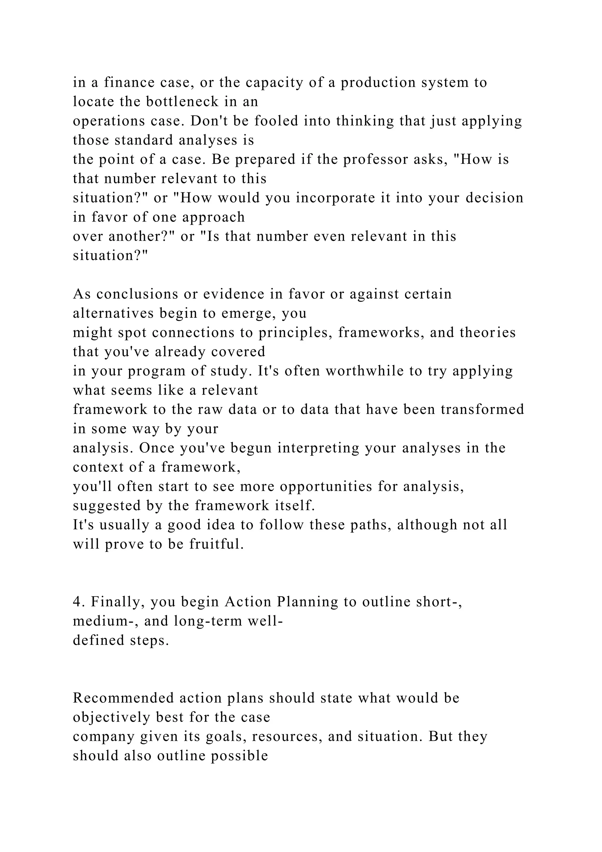 in a finance case, or the capacity of a production system to
locate the bottleneck in an
operations case. Don't be fooled into thinking that just applying
those standard analyses is
the point of a case. Be prepared if the professor asks, "How is
that number relevant to this
situation?" or "How would you incorporate it into your decision
in favor of one approach
over another?" or "Is that number even relevant in this
situation?"
As conclusions or evidence in favor or against certain
alternatives begin to emerge, you
might spot connections to principles, frameworks, and theories
that you've already covered
in your program of study. It's often worthwhile to try applying
what seems like a relevant
framework to the raw data or to data that have been transformed
in some way by your
analysis. Once you've begun interpreting your analyses in the
context of a framework,
you'll often start to see more opportunities for analysis,
suggested by the framework itself.
It's usually a good idea to follow these paths, although not all
will prove to be fruitful.
4. Finally, you begin Action Planning to outline short-,
medium-, and long-term well-
defined steps.
Recommended action plans should state what would be
objectively best for the case
company given its goals, resources, and situation. But they
should also outline possible
 