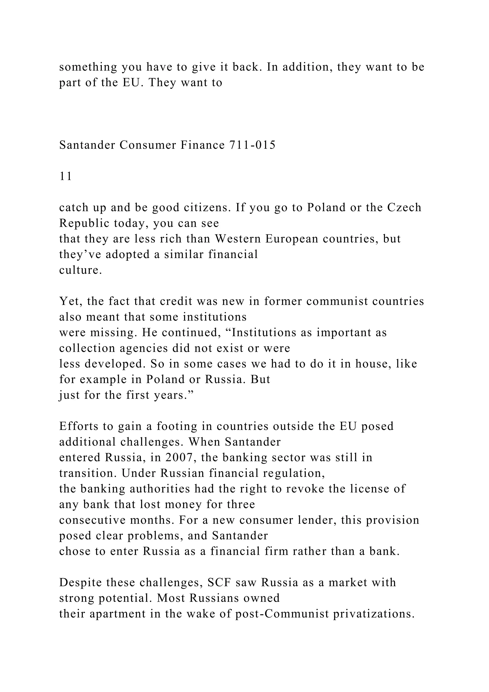 something you have to give it back. In addition, they want to be
part of the EU. They want to
Santander Consumer Finance 711-015
11
catch up and be good citizens. If you go to Poland or the Czech
Republic today, you can see
that they are less rich than Western European countries, but
they’ve adopted a similar financial
culture.
Yet, the fact that credit was new in former communist countries
also meant that some institutions
were missing. He continued, “Institutions as important as
collection agencies did not exist or were
less developed. So in some cases we had to do it in house, like
for example in Poland or Russia. But
just for the first years.”
Efforts to gain a footing in countries outside the EU posed
additional challenges. When Santander
entered Russia, in 2007, the banking sector was still in
transition. Under Russian financial regulation,
the banking authorities had the right to revoke the license of
any bank that lost money for three
consecutive months. For a new consumer lender, this provision
posed clear problems, and Santander
chose to enter Russia as a financial firm rather than a bank.
Despite these challenges, SCF saw Russia as a market with
strong potential. Most Russians owned
their apartment in the wake of post-Communist privatizations.
 