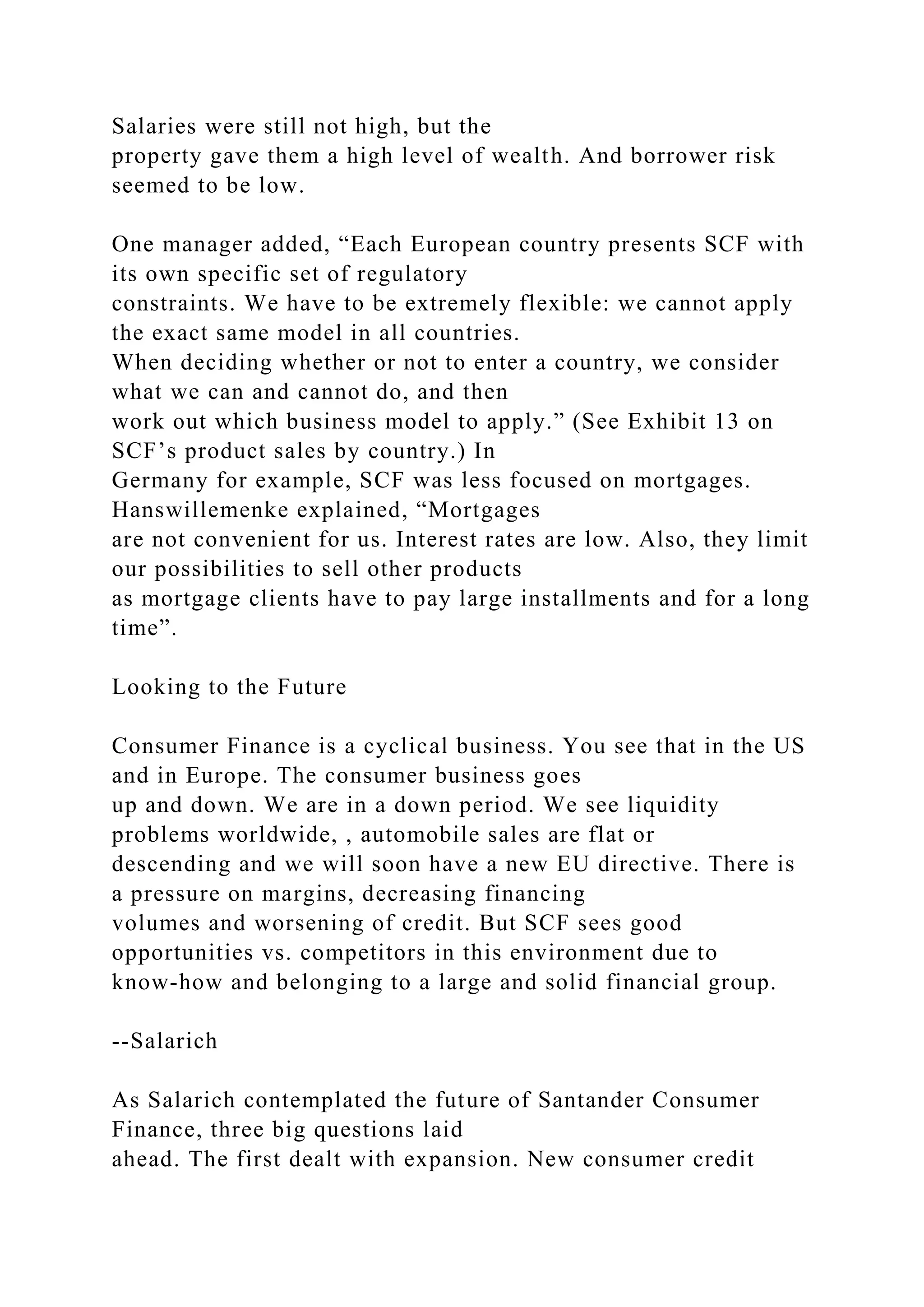 Salaries were still not high, but the
property gave them a high level of wealth. And borrower risk
seemed to be low.
One manager added, “Each European country presents SCF with
its own specific set of regulatory
constraints. We have to be extremely flexible: we cannot apply
the exact same model in all countries.
When deciding whether or not to enter a country, we consider
what we can and cannot do, and then
work out which business model to apply.” (See Exhibit 13 on
SCF’s product sales by country.) In
Germany for example, SCF was less focused on mortgages.
Hanswillemenke explained, “Mortgages
are not convenient for us. Interest rates are low. Also, they limit
our possibilities to sell other products
as mortgage clients have to pay large installments and for a long
time”.
Looking to the Future
Consumer Finance is a cyclical business. You see that in the US
and in Europe. The consumer business goes
up and down. We are in a down period. We see liquidity
problems worldwide, , automobile sales are flat or
descending and we will soon have a new EU directive. There is
a pressure on margins, decreasing financing
volumes and worsening of credit. But SCF sees good
opportunities vs. competitors in this environment due to
know-how and belonging to a large and solid financial group.
--Salarich
As Salarich contemplated the future of Santander Consumer
Finance, three big questions laid
ahead. The first dealt with expansion. New consumer credit
 