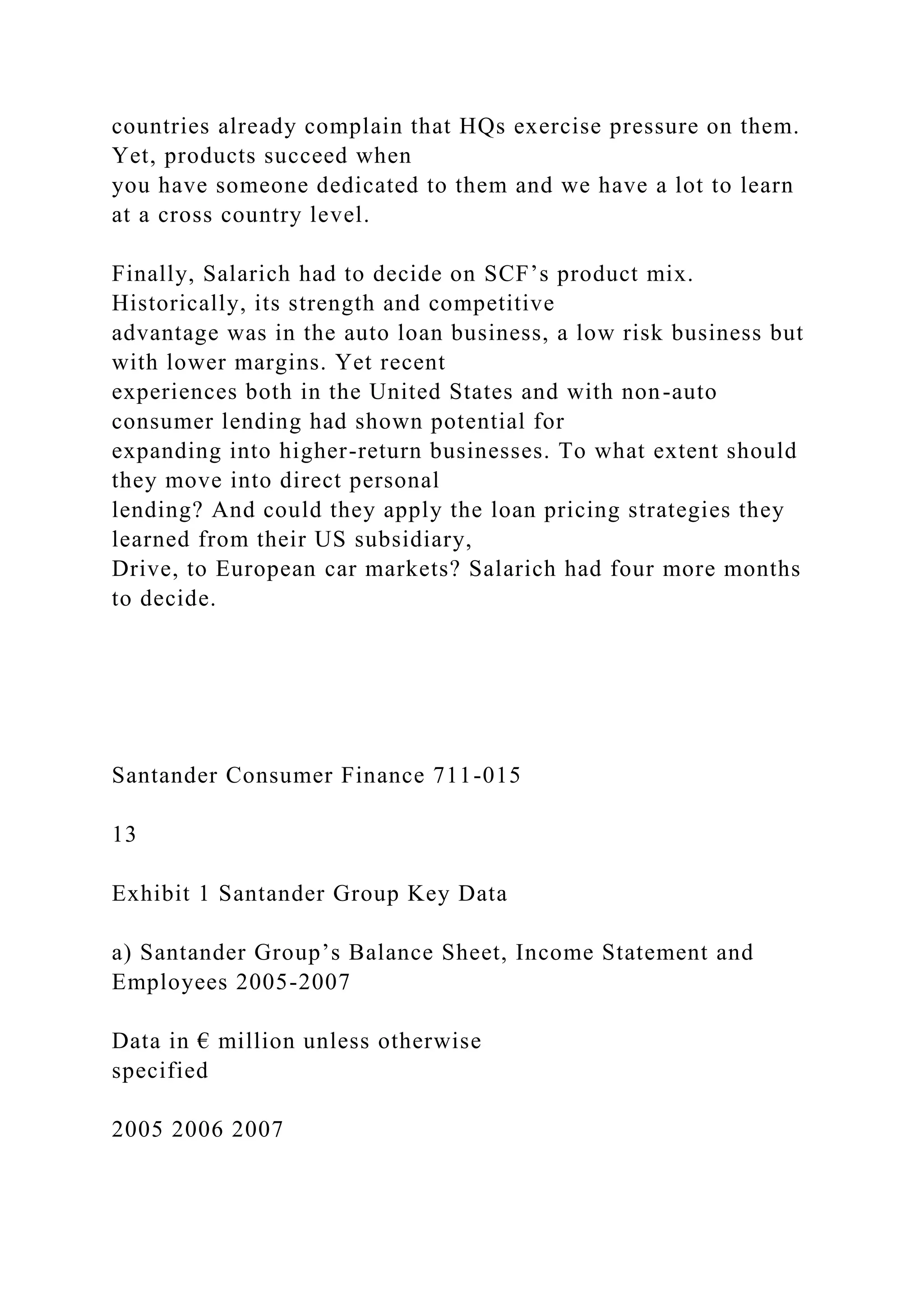 countries already complain that HQs exercise pressure on them.
Yet, products succeed when
you have someone dedicated to them and we have a lot to learn
at a cross country level.
Finally, Salarich had to decide on SCF’s product mix.
Historically, its strength and competitive
advantage was in the auto loan business, a low risk business but
with lower margins. Yet recent
experiences both in the United States and with non-auto
consumer lending had shown potential for
expanding into higher-return businesses. To what extent should
they move into direct personal
lending? And could they apply the loan pricing strategies they
learned from their US subsidiary,
Drive, to European car markets? Salarich had four more months
to decide.
Santander Consumer Finance 711-015
13
Exhibit 1 Santander Group Key Data
a) Santander Group’s Balance Sheet, Income Statement and
Employees 2005-2007
Data in € million unless otherwise
specified
2005 2006 2007
 