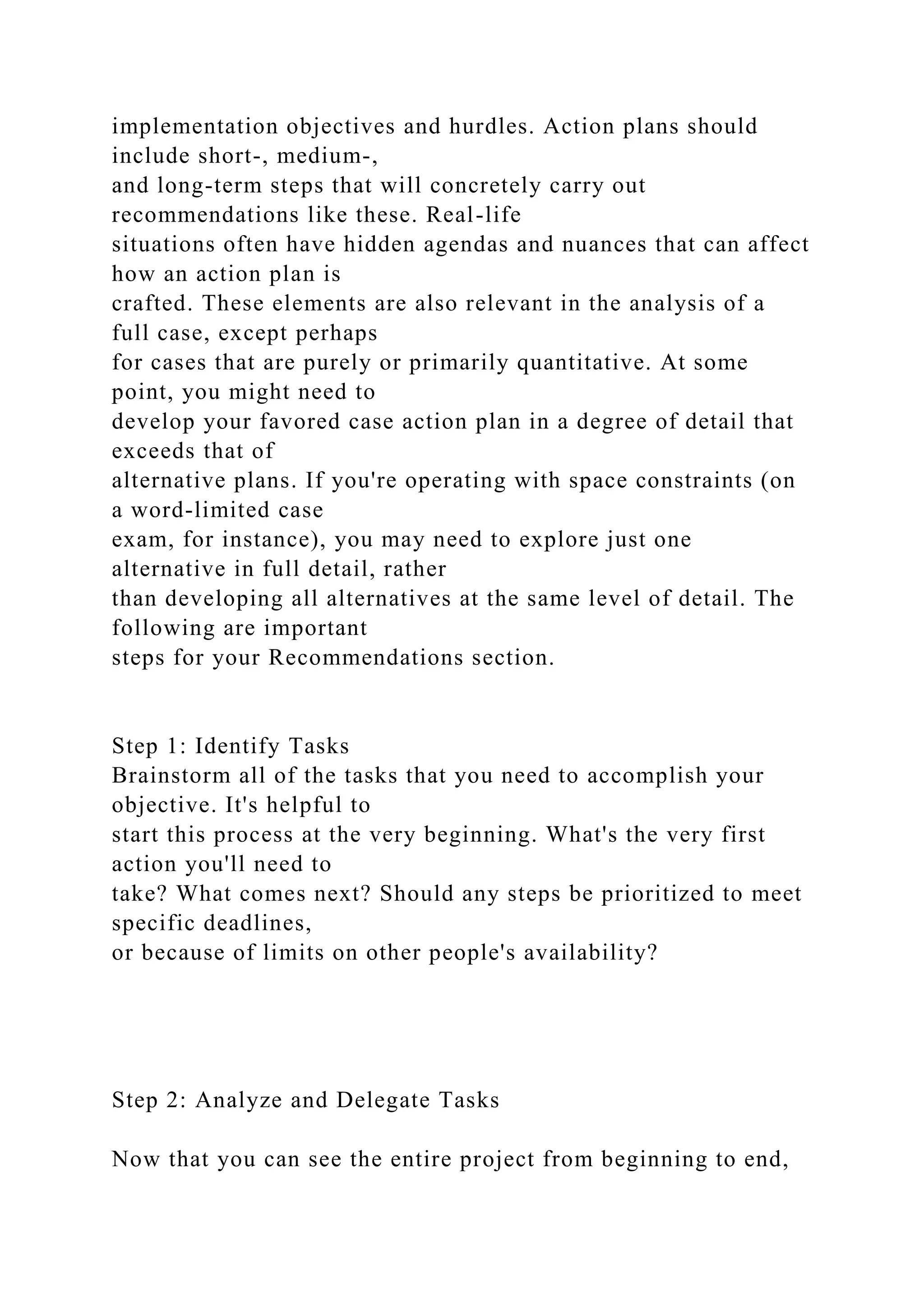 implementation objectives and hurdles. Action plans should
include short-, medium-,
and long-term steps that will concretely carry out
recommendations like these. Real-life
situations often have hidden agendas and nuances that can affect
how an action plan is
crafted. These elements are also relevant in the analysis of a
full case, except perhaps
for cases that are purely or primarily quantitative. At some
point, you might need to
develop your favored case action plan in a degree of detail that
exceeds that of
alternative plans. If you're operating with space constraints (on
a word-limited case
exam, for instance), you may need to explore just one
alternative in full detail, rather
than developing all alternatives at the same level of detail. The
following are important
steps for your Recommendations section.
Step 1: Identify Tasks
Brainstorm all of the tasks that you need to accomplish your
objective. It's helpful to
start this process at the very beginning. What's the very first
action you'll need to
take? What comes next? Should any steps be prioritized to meet
specific deadlines,
or because of limits on other people's availability?
Step 2: Analyze and Delegate Tasks
Now that you can see the entire project from beginning to end,
 
