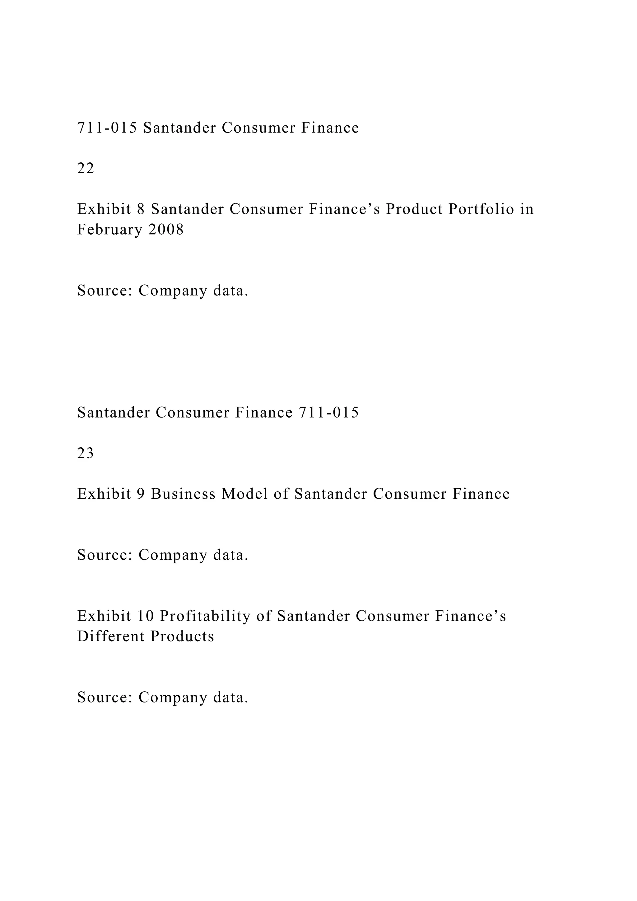 711-015 Santander Consumer Finance
22
Exhibit 8 Santander Consumer Finance’s Product Portfolio in
February 2008
Source: Company data.
Santander Consumer Finance 711-015
23
Exhibit 9 Business Model of Santander Consumer Finance
Source: Company data.
Exhibit 10 Profitability of Santander Consumer Finance’s
Different Products
Source: Company data.
 