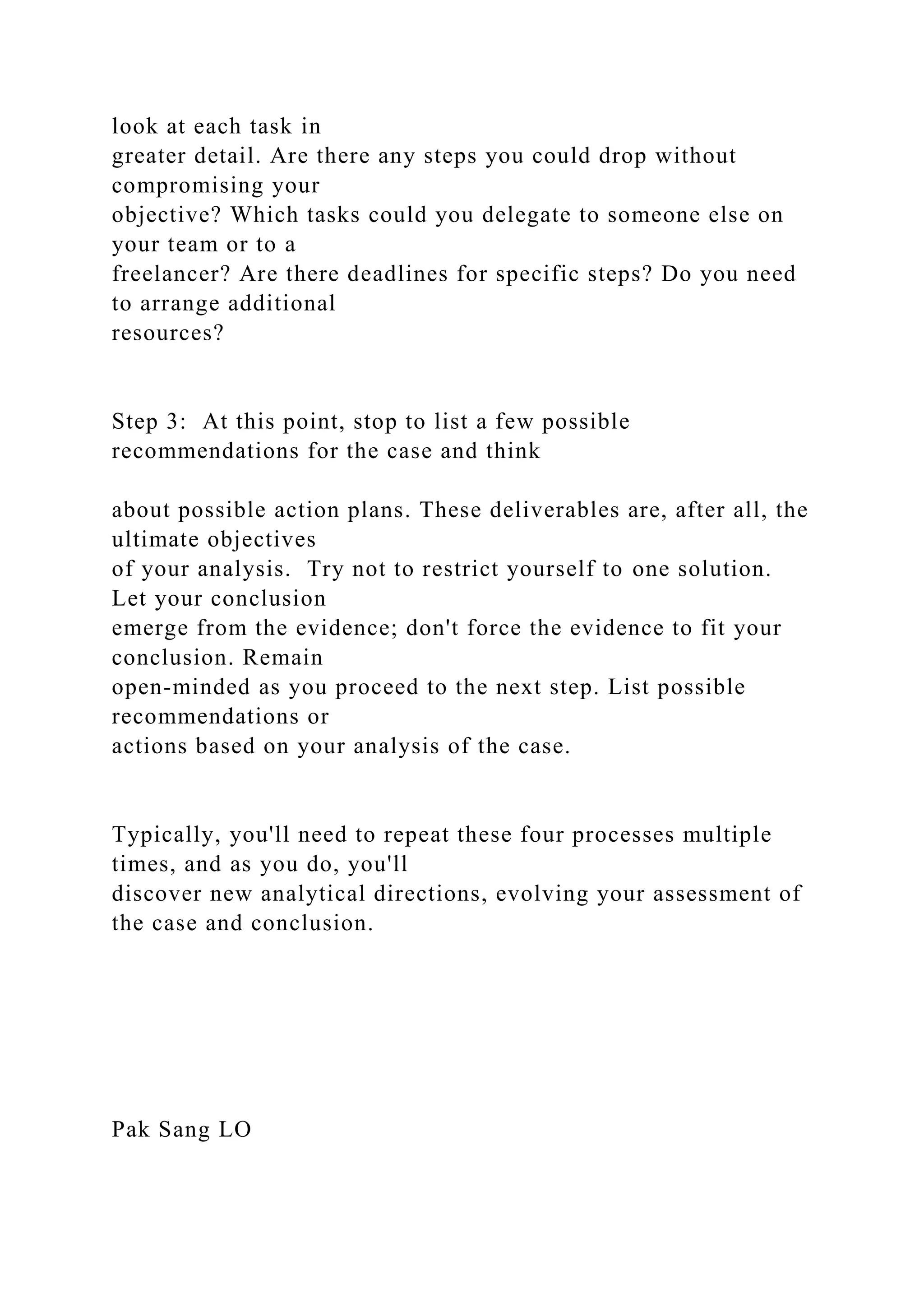 look at each task in
greater detail. Are there any steps you could drop without
compromising your
objective? Which tasks could you delegate to someone else on
your team or to a
freelancer? Are there deadlines for specific steps? Do you need
to arrange additional
resources?
Step 3: At this point, stop to list a few possible
recommendations for the case and think
about possible action plans. These deliverables are, after all, the
ultimate objectives
of your analysis. Try not to restrict yourself to one solution.
Let your conclusion
emerge from the evidence; don't force the evidence to fit your
conclusion. Remain
open-minded as you proceed to the next step. List possible
recommendations or
actions based on your analysis of the case.
Typically, you'll need to repeat these four processes multiple
times, and as you do, you'll
discover new analytical directions, evolving your assessment of
the case and conclusion.
Pak Sang LO
 