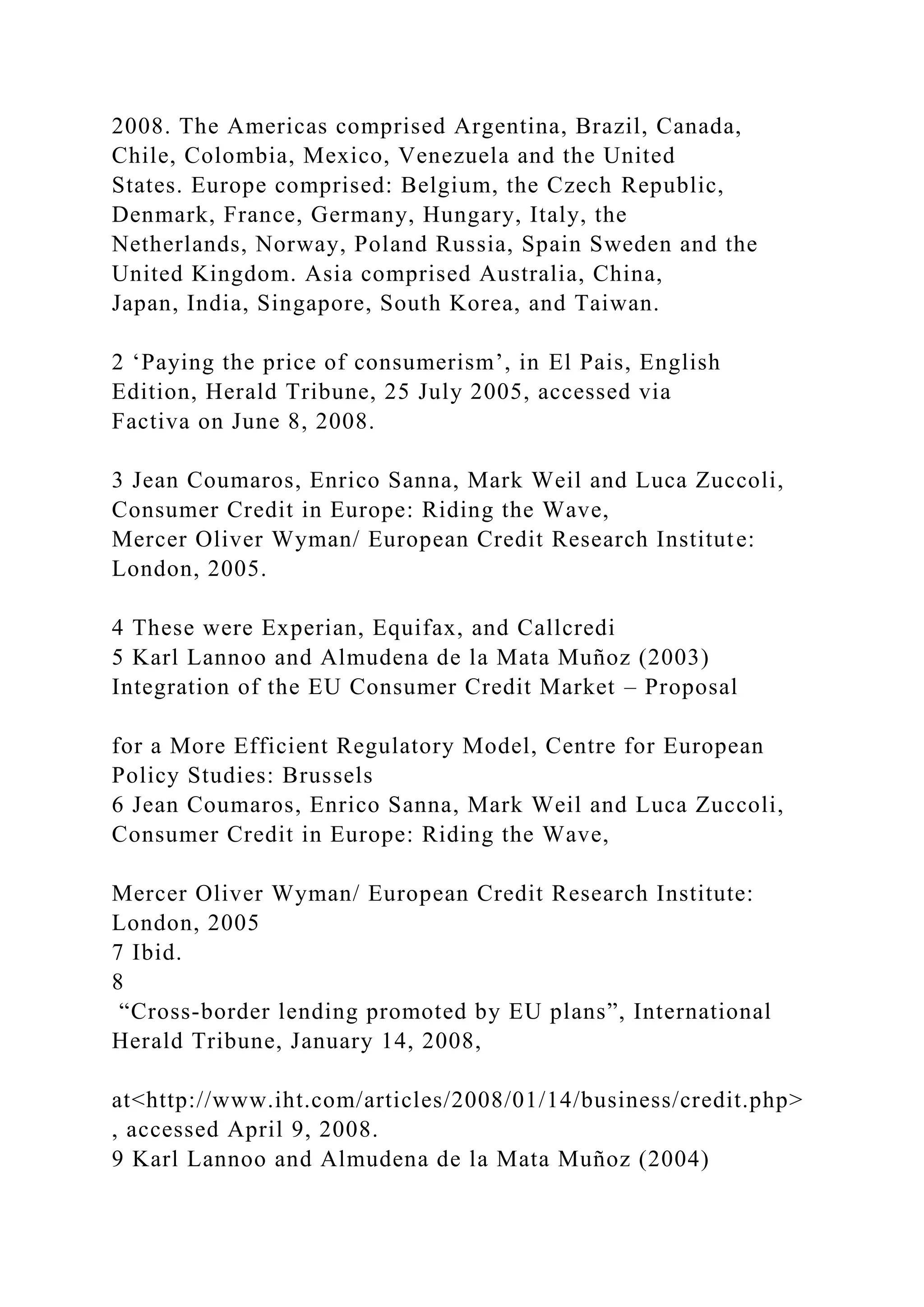 2008. The Americas comprised Argentina, Brazil, Canada,
Chile, Colombia, Mexico, Venezuela and the United
States. Europe comprised: Belgium, the Czech Republic,
Denmark, France, Germany, Hungary, Italy, the
Netherlands, Norway, Poland Russia, Spain Sweden and the
United Kingdom. Asia comprised Australia, China,
Japan, India, Singapore, South Korea, and Taiwan.
2 ‘Paying the price of consumerism’, in El Pais, English
Edition, Herald Tribune, 25 July 2005, accessed via
Factiva on June 8, 2008.
3 Jean Coumaros, Enrico Sanna, Mark Weil and Luca Zuccoli,
Consumer Credit in Europe: Riding the Wave,
Mercer Oliver Wyman/ European Credit Research Institute:
London, 2005.
4 These were Experian, Equifax, and Callcredi
5 Karl Lannoo and Almudena de la Mata Muñoz (2003)
Integration of the EU Consumer Credit Market – Proposal
for a More Efficient Regulatory Model, Centre for European
Policy Studies: Brussels
6 Jean Coumaros, Enrico Sanna, Mark Weil and Luca Zuccoli,
Consumer Credit in Europe: Riding the Wave,
Mercer Oliver Wyman/ European Credit Research Institute:
London, 2005
7 Ibid.
8
“Cross-border lending promoted by EU plans”, International
Herald Tribune, January 14, 2008,
at<http://www.iht.com/articles/2008/01/14/business/credit.php>
, accessed April 9, 2008.
9 Karl Lannoo and Almudena de la Mata Muñoz (2004)
 