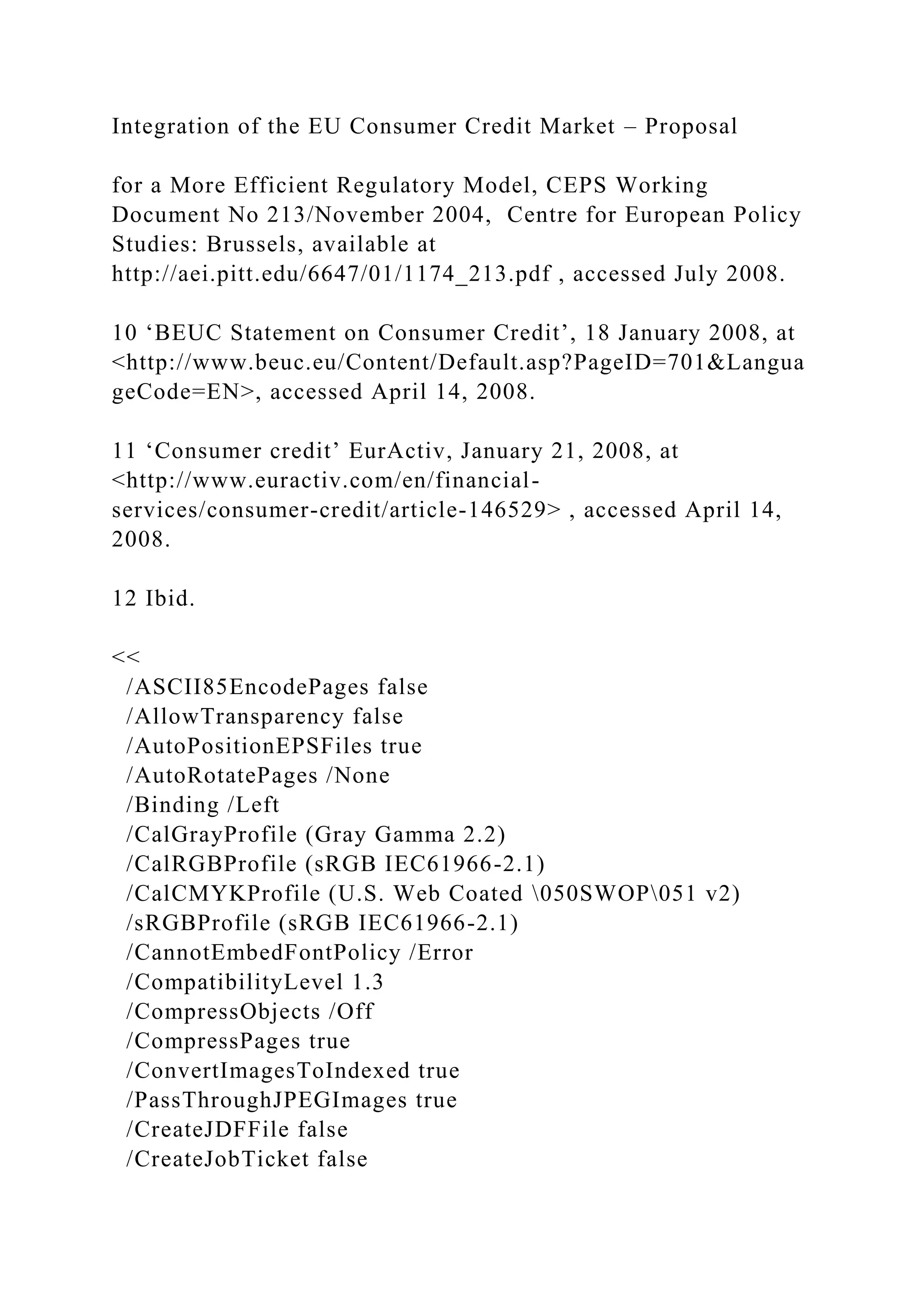 Integration of the EU Consumer Credit Market – Proposal
for a More Efficient Regulatory Model, CEPS Working
Document No 213/November 2004, Centre for European Policy
Studies: Brussels, available at
http://aei.pitt.edu/6647/01/1174_213.pdf , accessed July 2008.
10 ‘BEUC Statement on Consumer Credit’, 18 January 2008, at
<http://www.beuc.eu/Content/Default.asp?PageID=701&Langua
geCode=EN>, accessed April 14, 2008.
11 ‘Consumer credit’ EurActiv, January 21, 2008, at
<http://www.euractiv.com/en/financial-
services/consumer-credit/article-146529> , accessed April 14,
2008.
12 Ibid.
<<
/ASCII85EncodePages false
/AllowTransparency false
/AutoPositionEPSFiles true
/AutoRotatePages /None
/Binding /Left
/CalGrayProfile (Gray Gamma 2.2)
/CalRGBProfile (sRGB IEC61966-2.1)
/CalCMYKProfile (U.S. Web Coated 050SWOP051 v2)
/sRGBProfile (sRGB IEC61966-2.1)
/CannotEmbedFontPolicy /Error
/CompatibilityLevel 1.3
/CompressObjects /Off
/CompressPages true
/ConvertImagesToIndexed true
/PassThroughJPEGImages true
/CreateJDFFile false
/CreateJobTicket false
 