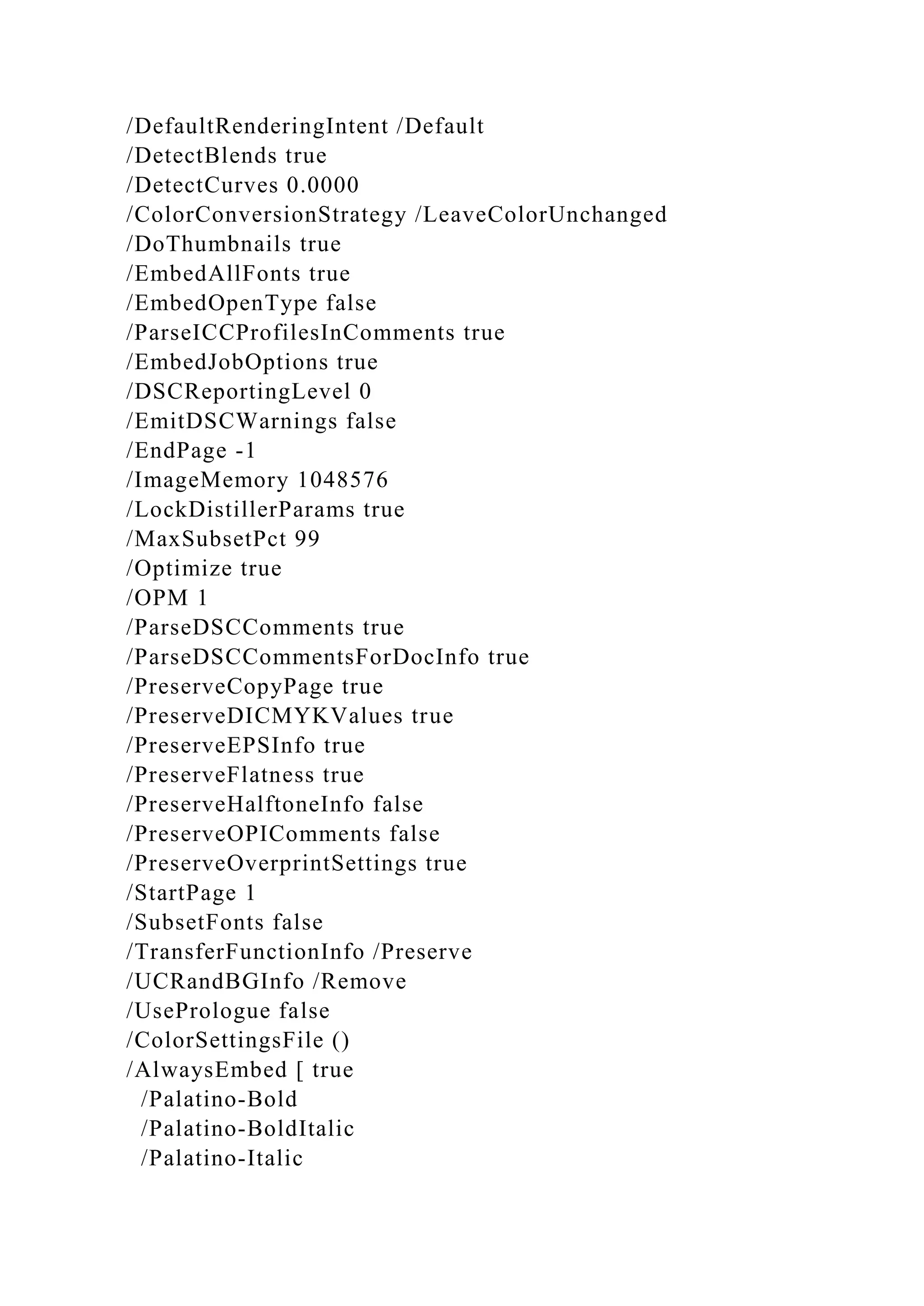 /DefaultRenderingIntent /Default
/DetectBlends true
/DetectCurves 0.0000
/ColorConversionStrategy /LeaveColorUnchanged
/DoThumbnails true
/EmbedAllFonts true
/EmbedOpenType false
/ParseICCProfilesInComments true
/EmbedJobOptions true
/DSCReportingLevel 0
/EmitDSCWarnings false
/EndPage -1
/ImageMemory 1048576
/LockDistillerParams true
/MaxSubsetPct 99
/Optimize true
/OPM 1
/ParseDSCComments true
/ParseDSCCommentsForDocInfo true
/PreserveCopyPage true
/PreserveDICMYKValues true
/PreserveEPSInfo true
/PreserveFlatness true
/PreserveHalftoneInfo false
/PreserveOPIComments false
/PreserveOverprintSettings true
/StartPage 1
/SubsetFonts false
/TransferFunctionInfo /Preserve
/UCRandBGInfo /Remove
/UsePrologue false
/ColorSettingsFile ()
/AlwaysEmbed [ true
/Palatino-Bold
/Palatino-BoldItalic
/Palatino-Italic
 