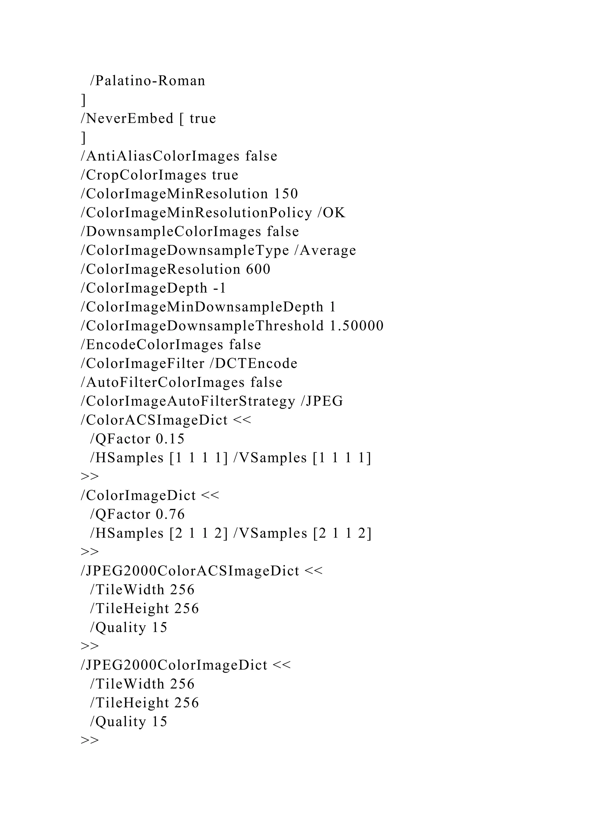/Palatino-Roman
]
/NeverEmbed [ true
]
/AntiAliasColorImages false
/CropColorImages true
/ColorImageMinResolution 150
/ColorImageMinResolutionPolicy /OK
/DownsampleColorImages false
/ColorImageDownsampleType /Average
/ColorImageResolution 600
/ColorImageDepth -1
/ColorImageMinDownsampleDepth 1
/ColorImageDownsampleThreshold 1.50000
/EncodeColorImages false
/ColorImageFilter /DCTEncode
/AutoFilterColorImages false
/ColorImageAutoFilterStrategy /JPEG
/ColorACSImageDict <<
/QFactor 0.15
/HSamples [1 1 1 1] /VSamples [1 1 1 1]
>>
/ColorImageDict <<
/QFactor 0.76
/HSamples [2 1 1 2] /VSamples [2 1 1 2]
>>
/JPEG2000ColorACSImageDict <<
/TileWidth 256
/TileHeight 256
/Quality 15
>>
/JPEG2000ColorImageDict <<
/TileWidth 256
/TileHeight 256
/Quality 15
>>
 