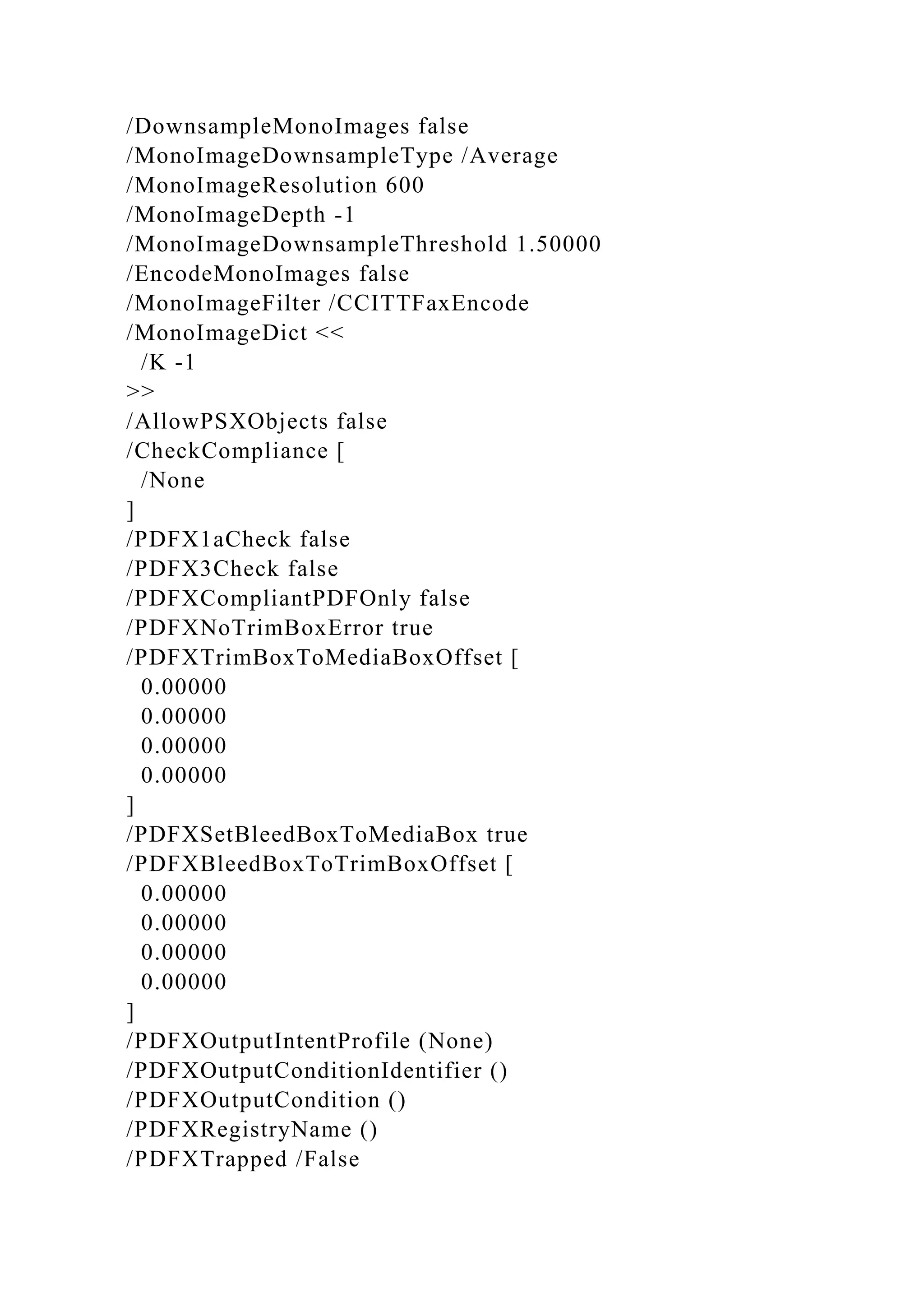 /DownsampleMonoImages false
/MonoImageDownsampleType /Average
/MonoImageResolution 600
/MonoImageDepth -1
/MonoImageDownsampleThreshold 1.50000
/EncodeMonoImages false
/MonoImageFilter /CCITTFaxEncode
/MonoImageDict <<
/K -1
>>
/AllowPSXObjects false
/CheckCompliance [
/None
]
/PDFX1aCheck false
/PDFX3Check false
/PDFXCompliantPDFOnly false
/PDFXNoTrimBoxError true
/PDFXTrimBoxToMediaBoxOffset [
0.00000
0.00000
0.00000
0.00000
]
/PDFXSetBleedBoxToMediaBox true
/PDFXBleedBoxToTrimBoxOffset [
0.00000
0.00000
0.00000
0.00000
]
/PDFXOutputIntentProfile (None)
/PDFXOutputConditionIdentifier ()
/PDFXOutputCondition ()
/PDFXRegistryName ()
/PDFXTrapped /False
 