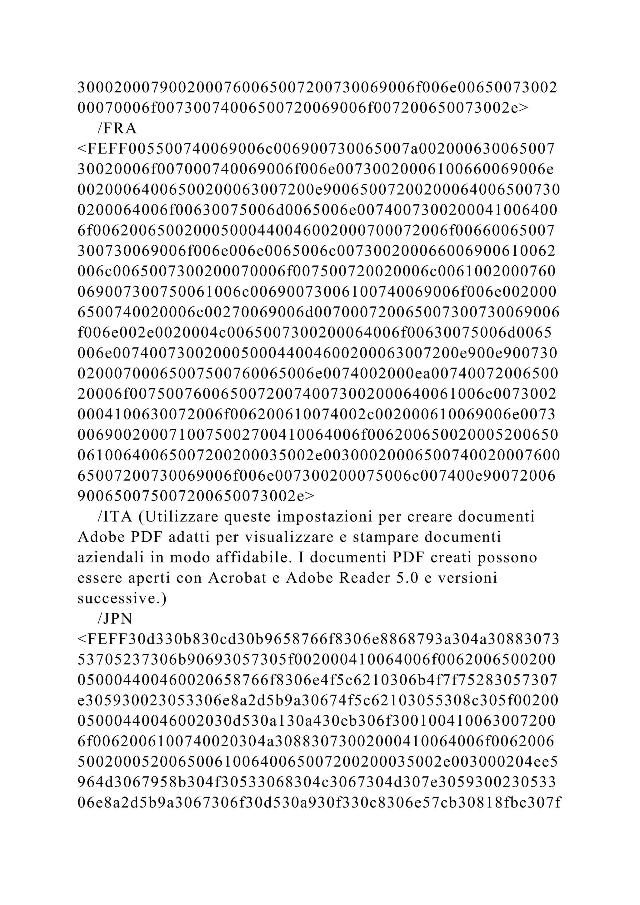 3000200079002000760065007200730069006f006e00650073002
00070006f00730074006500720069006f007200650073002e>
/FRA
<FEFF005500740069006c006900730065007a002000630065007
30020006f007000740069006f006e00730020006100660069006e
00200064006500200063007200e90065007200200064006500730
0200064006f00630075006d0065006e0074007300200041006400
6f006200650020005000440046002000700072006f00660065007
300730069006f006e006e0065006c007300200066006900610062
006c0065007300200070006f007500720020006c0061002000760
069007300750061006c00690073006100740069006f006e002000
6500740020006c00270069006d007000720065007300730069006
f006e002e0020004c0065007300200064006f00630075006d0065
006e00740073002000500044004600200063007200e900e900730
02000700065007500760065006e0074002000ea00740072006500
20006f007500760065007200740073002000640061006e0073002
0004100630072006f006200610074002c002000610069006e0073
0069002000710075002700410064006f006200650020005200650
06100640065007200200035002e00300020006500740020007600
65007200730069006f006e007300200075006c007400e90072006
900650075007200650073002e>
/ITA (Utilizzare queste impostazioni per creare documenti
Adobe PDF adatti per visualizzare e stampare documenti
aziendali in modo affidabile. I documenti PDF creati possono
essere aperti con Acrobat e Adobe Reader 5.0 e versioni
successive.)
/JPN
<FEFF30d330b830cd30b9658766f8306e8868793a304a30883073
53705237306b90693057305f002000410064006f0062006500200
050004400460020658766f8306e4f5c6210306b4f7f75283057307
e305930023053306e8a2d5b9a30674f5c62103055308c305f00200
05000440046002030d530a130a430eb306f300100410063007200
6f0062006100740020304a30883073002000410064006f0062006
5002000520065006100640065007200200035002e003000204ee5
964d3067958b304f30533068304c3067304d307e3059300230533
06e8a2d5b9a3067306f30d530a930f330c8306e57cb30818fbc307f
 