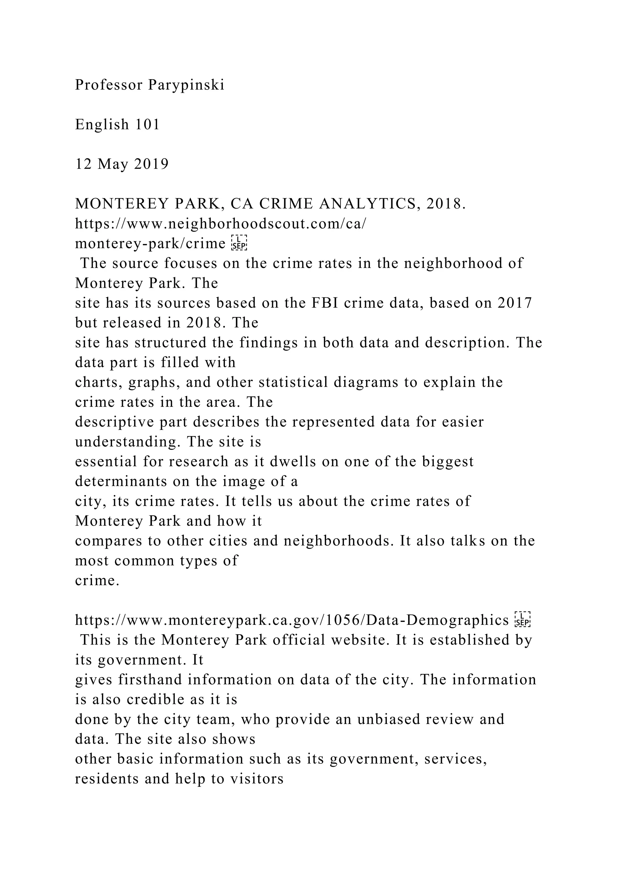 Professor Parypinski
English 101
12 May 2019
MONTEREY PARK, CA CRIME ANALYTICS, 2018.
https://www.neighborhoodscout.com/ca/
monterey-park/crime
The source focuses on the crime rates in the neighborhood of
Monterey Park. The
site has its sources based on the FBI crime data, based on 2017
but released in 2018. The
site has structured the findings in both data and description. The
data part is filled with
charts, graphs, and other statistical diagrams to explain the
crime rates in the area. The
descriptive part describes the represented data for easier
understanding. The site is
essential for research as it dwells on one of the biggest
determinants on the image of a
city, its crime rates. It tells us about the crime rates of
Monterey Park and how it
compares to other cities and neighborhoods. It also talks on the
most common types of
crime.
https://www.montereypark.ca.gov/1056/Data-Demographics
This is the Monterey Park official website. It is established by
its government. It
gives firsthand information on data of the city. The information
is also credible as it is
done by the city team, who provide an unbiased review and
data. The site also shows
other basic information such as its government, services,
residents and help to visitors
 