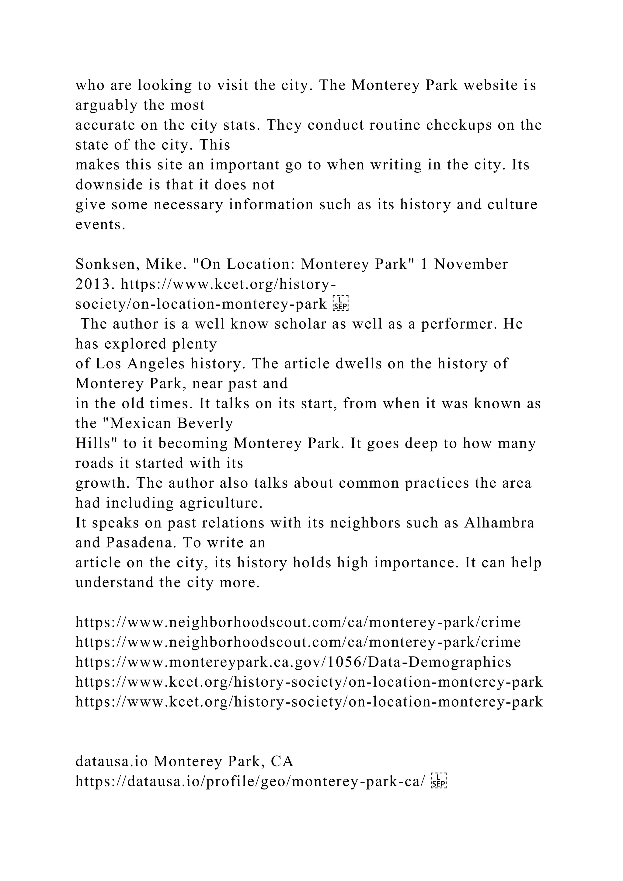 who are looking to visit the city. The Monterey Park website is
arguably the most
accurate on the city stats. They conduct routine checkups on the
state of the city. This
makes this site an important go to when writing in the city. Its
downside is that it does not
give some necessary information such as its history and culture
events.
Sonksen, Mike. "On Location: Monterey Park" 1 November
2013. https://www.kcet.org/history-
society/on-location-monterey-park
The author is a well know scholar as well as a performer. He
has explored plenty
of Los Angeles history. The article dwells on the history of
Monterey Park, near past and
in the old times. It talks on its start, from when it was known as
the "Mexican Beverly
Hills" to it becoming Monterey Park. It goes deep to how many
roads it started with its
growth. The author also talks about common practices the area
had including agriculture.
It speaks on past relations with its neighbors such as Alhambra
and Pasadena. To write an
article on the city, its history holds high importance. It can help
understand the city more.
https://www.neighborhoodscout.com/ca/monterey-park/crime
https://www.neighborhoodscout.com/ca/monterey-park/crime
https://www.montereypark.ca.gov/1056/Data-Demographics
https://www.kcet.org/history-society/on-location-monterey-park
https://www.kcet.org/history-society/on-location-monterey-park
datausa.io Monterey Park, CA
https://datausa.io/profile/geo/monterey-park-ca/
 