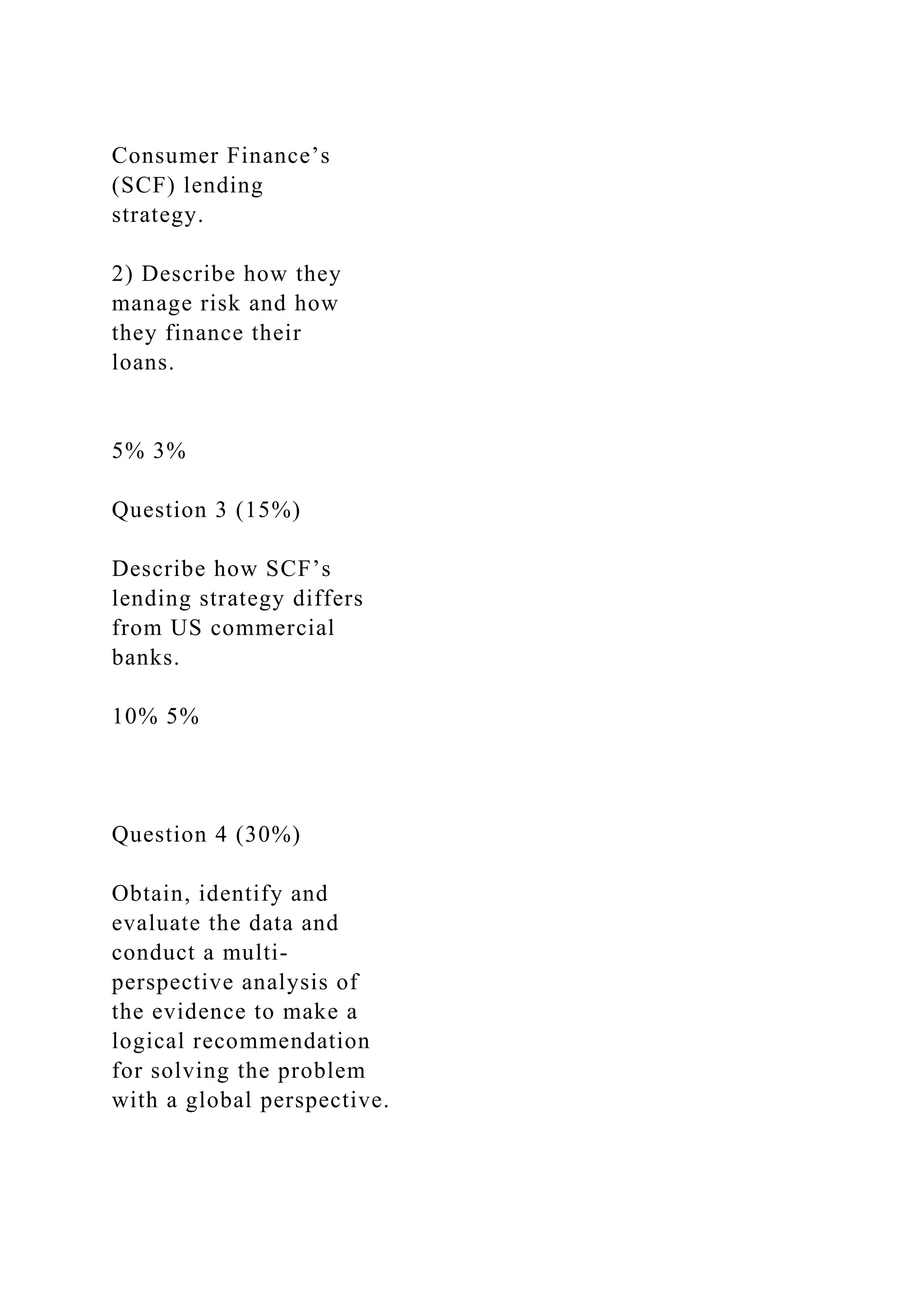 Consumer Finance’s
(SCF) lending
strategy.
2) Describe how they
manage risk and how
they finance their
loans.
5% 3%
Question 3 (15%)
Describe how SCF’s
lending strategy differs
from US commercial
banks.
10% 5%
Question 4 (30%)
Obtain, identify and
evaluate the data and
conduct a multi-
perspective analysis of
the evidence to make a
logical recommendation
for solving the problem
with a global perspective.
 