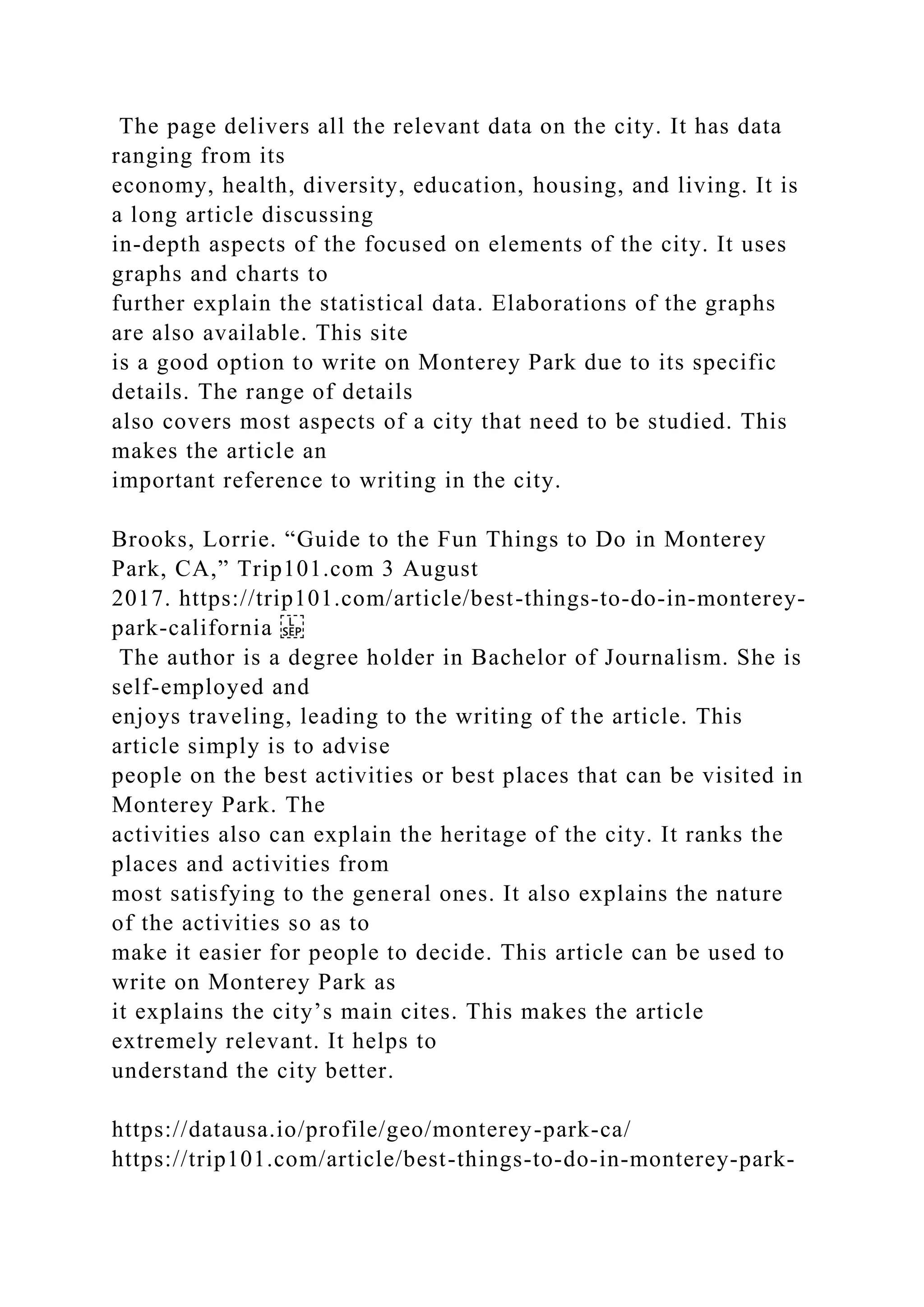 The page delivers all the relevant data on the city. It has data
ranging from its
economy, health, diversity, education, housing, and living. It is
a long article discussing
in-depth aspects of the focused on elements of the city. It uses
graphs and charts to
further explain the statistical data. Elaborations of the graphs
are also available. This site
is a good option to write on Monterey Park due to its specific
details. The range of details
also covers most aspects of a city that need to be studied. This
makes the article an
important reference to writing in the city.
Brooks, Lorrie. “Guide to the Fun Things to Do in Monterey
Park, CA,” Trip101.com 3 August
2017. https://trip101.com/article/best-things-to-do-in-monterey-
park-california
The author is a degree holder in Bachelor of Journalism. She is
self-employed and
enjoys traveling, leading to the writing of the article. This
article simply is to advise
people on the best activities or best places that can be visited in
Monterey Park. The
activities also can explain the heritage of the city. It ranks the
places and activities from
most satisfying to the general ones. It also explains the nature
of the activities so as to
make it easier for people to decide. This article can be used to
write on Monterey Park as
it explains the city’s main cites. This makes the article
extremely relevant. It helps to
understand the city better.
https://datausa.io/profile/geo/monterey-park-ca/
https://trip101.com/article/best-things-to-do-in-monterey-park-
 
