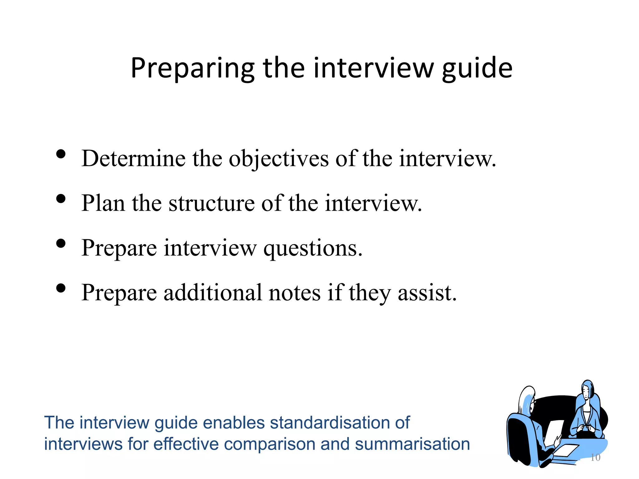 Preparing the interview guide
10
• Determine the objectives of the interview.
• Plan the structure of the interview.
• Prepare interview questions.
• Prepare additional notes if they assist.
The interview guide enables standardisation of
interviews for effective comparison and summarisation
 